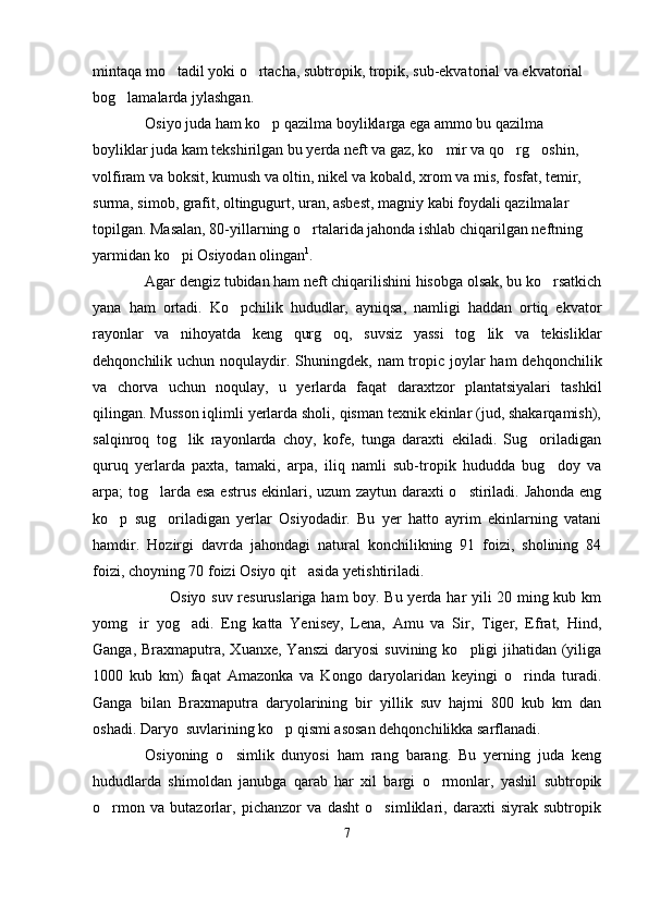 mintaqa mo tadil yoki o rtacha, subtropik, tropik, sub-ekvatorial va ekvatorial  
bog lamalarda jylashgan.	

Osiyo juda ham ko p qazilma boyliklarga ega ammo bu qazilma 	

boyliklar juda kam tekshirilgan bu yerda neft va gaz, ko mir va qo rg oshin, 	
  
volfiram va boksit, kumush va oltin, nikel va kobald, xrom va mis, fosfat, temir, 
surma, simob, grafit, oltingugurt, uran, asbest, magniy kabi foydali qazilmalar 
topilgan. Masalan, 80-yillarning o rtalarida jahonda ishlab chiqarilgan neftning 	

yarmidan ko pi Osiyodan olingan	
 1
.
Agar dengiz tubidan ham neft chiqarilishini hisobga olsak, bu ko rsatkich	

yana   ham   ortadi.   Ko pchilik   hududlar,   ayniqsa,   namligi   haddan   ortiq   ekvator	

rayonlar   va   nihoyatda   keng   qurg oq,   suvsiz   yassi   tog lik   va   tekisliklar	
 
dehqonchilik uchun noqulaydir. Shuningdek,  nam  tropic joylar  ham  dehqonchilik
va   chorva   uchun   noqulay,   u   yerlarda   faqat   daraxtzor   plantatsiyalari   tashkil
qilingan. Musson iqlimli yerlarda sholi, qisman texnik ekinlar (jud, shakarqamish),
salqinroq   tog lik   rayonlarda   choy,   kofe,   tunga   daraxti   ekiladi.   Sug oriladigan	
 
quruq   yerlarda   paxta,   tamaki,   arpa,   iliq   namli   sub-tropik   hududda   bug doy   va	

arpa; tog larda esa  estrus ekinlari, uzum zaytun daraxti o stiriladi. Jahonda  eng	
 
ko p   sug oriladigan   yerlar   Osiyodadir.   Bu   yer   hatto   ayrim   ekinlarning   vatani	
 
hamdir.   Hozirgi   davrda   jahondagi   natural   konchilikning   91   foizi,   sholining   84
foizi, choyning 70 foizi Osiyo qit asida yetishtiriladi.	

Osiyo suv resuruslariga ham boy. Bu yerda har yili 20 ming kub km
yomg ir   yog adi.   Eng   katta   Yenisey,   Lena,   Amu   va   Sir,   Tiger,   Efrat,   Hind,	
 
Ganga, Braxmaputra, Xuanxe,  Yanszi  daryosi  suvining ko pligi  jihatidan  (yiliga	

1000   kub   km)   faqat   Amazonka   va   Kongo   daryolaridan   keyingi   o rinda   turadi.	

Ganga   bilan   Braxmaputra   daryolarining   bir   yillik   suv   hajmi   800   kub   km   dan
oshadi. Daryo  suvlarining ko p qismi asosan dehqonchilikka sarflanadi.	

Osiyoning   o simlik   dunyosi   ham   rang   barang.   Bu   yerning   juda   keng	

hududlarda   shimoldan   janubga   qarab   har   xil   bargi   o rmonlar,   yashil   subtropik	

o rmon   va   butazorlar,   pichanzor   va   dasht   o simliklari,   daraxti   siyrak   subtropik	
 
7 