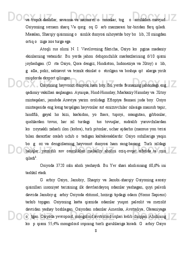 va   tropik   dashtlar,   savanna   va   xazonrez   o rmonlar,   tog   o simliklari   mavjud.  
Osiyoniing   sernam   sharq   Va   qurg oq   G arb   manzarasi   bir-biridan   farq   qiladi.	
 
Masalan, Sharqiy qisimning o simlik dunyosi nihoyatda boy bo lib, 20 mingdan	
 
ortiq o ziga xos turga ega.	

Atoqli   rus   olimi   N.   I.   Vavilovning   fikricha,   Osiyo   ko pgina   madaniy	

ekinlarning   vatanidir.   Bu   yerda   jahon   dehqonchilik   markazlarining   6/10   qismi
joylashgan.   (O rta   Osiyo,   Qora   dengiz,   Hindiston,   Indoneziya   va   Xitoy)   o lib,	
 
g alla,   poliz,   sabzavot   va   texnik   ekinlat   o stirilgan   va   boshqa   qit alarga   yirik	
  
miqdorda eksport qilingan. 
Osiyoning hayvonot dunyosi ham boy. Bu yerda faunaning jahondagi eng
qadimiy vakillari saqlangan. Ayniqsa, Hind-Himolay, Markaziy Himolay va  Xitoy
mintaqalari,   janubda   Araviya   yarim   orolidagi   Efiopiya   faunasi   juda   boy.   Osiyo
mintaqasida eng keng tarqalgan hayvonlar sut emizuvchilar oilasiga mansub tapir,
hindfili,   gayal   ho kizi,   karkidon,   yo lbars,   tupoyi,   orangutan,   gibbonlar,	
 
qushlardan   tovus,   har   xil   turdagi     tus   tovuqlar,   sudralib   yuruvchilardan
ko zoynakli   zaharli   ilon  (kobra),   turli   pitonlar,  uchar   ajdarho  (maxsus   yon   terisi	

bilan   daraxtlar   oralab   uchib   o tadigan   kaltakesaklardir.   Osiyo   sohillariga   yaqin	

bo g oz   va   dengizlarning   hayvonot   dunyosi   ham   rang-barang.   Turli   xildagi	
 
baliqlar,   yemishli   suv   osumliklari   mahalliy   aholini   oziq-ovqat   sifatida   ta min	

qiladi 1
.
Osiyoda   3720   mln   aholi   yashaydi.   Bu   Yer   shari   aholisining   60,6%   ini
tashkil etadi. 
G arbiy   Osiyo,   Janubiy,   Shaqriy   va   Janubi-sharqiy   Osiyoning   asosiy	

qisimllari   insoniyat   tarixining   ilk   davrlaridayoq   odamlar   yashagan,   quyi   paleoli
davrida   Janubiy-g arbiy  Osiyoda  ehtimol,  hozirgi   tipdagi  odam   (Homo  Sapiens)	

tarkib   topgan.   Osiyoning   katta   qismida   odamlar   yuqori   paleolit   va   mezolit
davridan   yashay   boshlagan.   Osiyodan   odamlar   Amerika,   Avstraliya,   Okeaniyaga
o tgan. Osiyoda yevropoid, mongoloid avstroloid irqlari kelib chiqqan. Aholining	

ko p   qismi   55,4%   mongoloid   irqining   turrli   guruhlariga   kiradi.   G arbiy   Osiyo
 
8 
