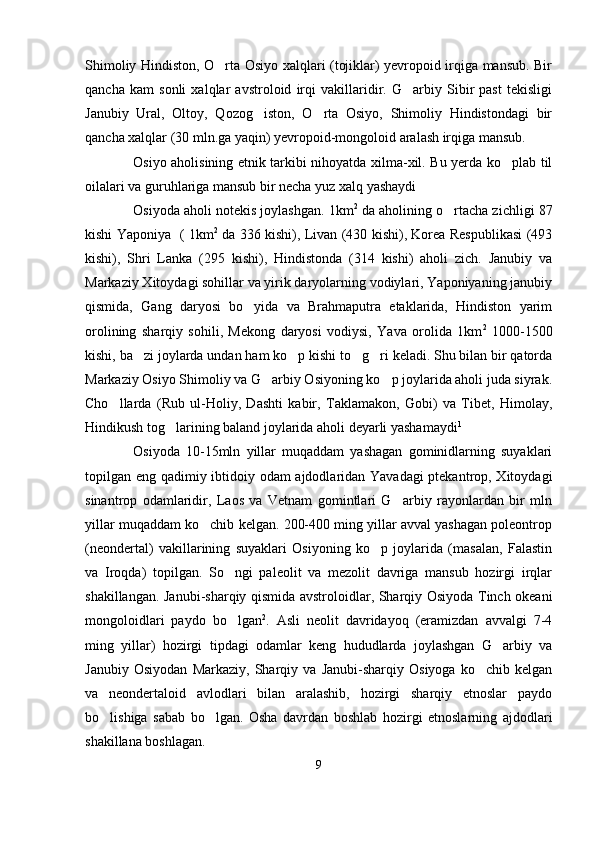 Shimoliy Hindiston, O rta Osiyo xalqlari (tojiklar) yevropoid irqiga mansub. Bir
qancha   kam   sonli   xalqlar   avstroloid   irqi   vakillaridir.   G arbiy   Sibir   past   tekisligi	

Janubiy   Ural,   Oltoy,   Qozog iston,   O rta   Osiyo,   Shimoliy   Hindistondagi   bir	
 
qancha xalqlar (30 mln.ga yaqin) yevropoid-mongoloid aralash irqiga mansub. 
Osiyo aholisining etnik tarkibi nihoyatda xilma-xil. Bu yerda ko plab til	

oilalari va guruhlariga mansub bir necha yuz xalq yashaydi
Osiyoda aholi notekis joylashgan. 1km 2
 da aholining o rtacha zichligi 87	

kishi Yaponiya   ( 1km 2
  da 336 kishi), Livan (430 kishi), Korea Respublikasi (493
kishi),   Shri   Lanka   (295   kishi),   Hindistonda   (314   kishi)   aholi   zich.   Janubiy   va
Markaziy Xitoydagi sohillar va yirik daryolarning vodiylari, Yaponiyaning janubiy
qismida,   Gang   daryosi   bo yida   va   Brahmaputra   etaklarida,   Hindiston   yarim	

orolining   sharqiy   sohili,   Mekong   daryosi   vodiysi,   Yava   orolida   1km 2
  1000-1500
kishi, ba zi joylarda undan ham ko p kishi to g ri keladi. Shu bilan bir qatorda	
   
Markaziy Osiyo Shimoliy va G arbiy Osiyoning ko p joylarida aholi juda siyrak.	
 
Cho llarda   (Rub   ul-Holiy,   Dashti   kabir,   Taklamakon,   Gobi)   va   Tibet,   Himolay,	

Hindikush tog larining baland joylarida aholi deyarli yashamaydi	
 1
Osiyoda   10-15mln   yillar   muqaddam   yashagan   gominidlarning   suyaklari
topi lgan eng qadimiy ibtidoiy odam ajdodlaridan Yavadagi ptekantrop, Xitoydagi
sinantrop   odamlaridir,   Laos   va   Vetnam   gomintlari   G arbiy   rayonlardan   bir   mln	

yillar muqaddam ko chib kelgan. 200-400 ming yillar avval yashagan poleontrop	

(neondertal)   vakillarining   suyaklari   Osiyoning   ko p   joylarida   (masalan,   Falastin	

va   Iroqda)   topilgan.   So ngi   paleolit   va   mezolit   davriga   mansub   hozirgi   irqlar	

shakillangan. Janubi-sharqiy qismida avstroloidlar, Sharqiy Osiyoda Tinch okeani
mongoloidlari   paydo   bo lgan
 2
.   Asli   neolit   davridayoq   (eramizdan   avvalgi   7-4
ming   yillar)   hozirgi   tipdagi   odamlar   keng   hududlarda   joylashgan   G arbiy   va	

Janubiy   Osiyodan   Markaziy,   Sharqiy   va   Janubi-sharqiy   Osiyoga   ko chib   kelgan	

va   neondertaloid   avlodlari   bilan   aralashib,   hozirgi   sharqiy   etnoslar   paydo
bo lishiga   sabab   bo lgan.   Osha   davrdan   boshlab   hozirgi   etnoslarning   ajdodlari	
 
shakillana boshlagan. 
9 