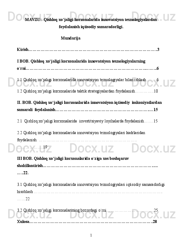 MAVZU:   Qishloq xo‘jaligi korxonalarida innovatsiyon texnologiyalardan
foydalanish iqtisodiy samaradorligi.
                                          Mundarija
Kirish…………………………………… ………………………. …………………..3 
I BOB.   Qishloq xo‘jaligi korxonalarida innovatsiyon texnologiyalar ning 
o`rni…………………………………………………………………………..……...6
1.1 Qishloq xo‘jaligi korxonalarida innovatsiyon texnologiyalar bilan ishlash….….6 
1.2 Qishloq xo‘jaligi korxonalarida taktik strategiyalardan foydalanish…………..10
II. BOB. Qishloq xo‘jaligi korxonalarida innovatsiyon iqtisodiy  imkoniyatlardan 
samarali  foydalanish…………………………………………………………..…15
2.1  Qishloq xo‘jaligi korxonalarida  investitsiyaviy loyihalarda foydalanish…….15
2.2 Qishloq xo‘jaligi korxonalarida innovatsiyon texnologiyalari kadrlaridan        
foydalanish. ……………………………………………………………..
……………….19
III BOB. Qishloq xo‘jaligi korxonalarida o`ziga xos boshqaruv  
shakillantirish……………………………………………………………………......
…..22.
3.1 Qishloq xo‘jaligi korxonalarida innovatsiyon texnologiyalari iqtisodiy samaradorligi
hisoblash ……………………………………………………………………….………..
……22
3.2 Qishloq xo‘jaligi korxonalarining bozordagi o`rni…………………………….25
Xulosa……………………………………………………………………… … …..28 
1 