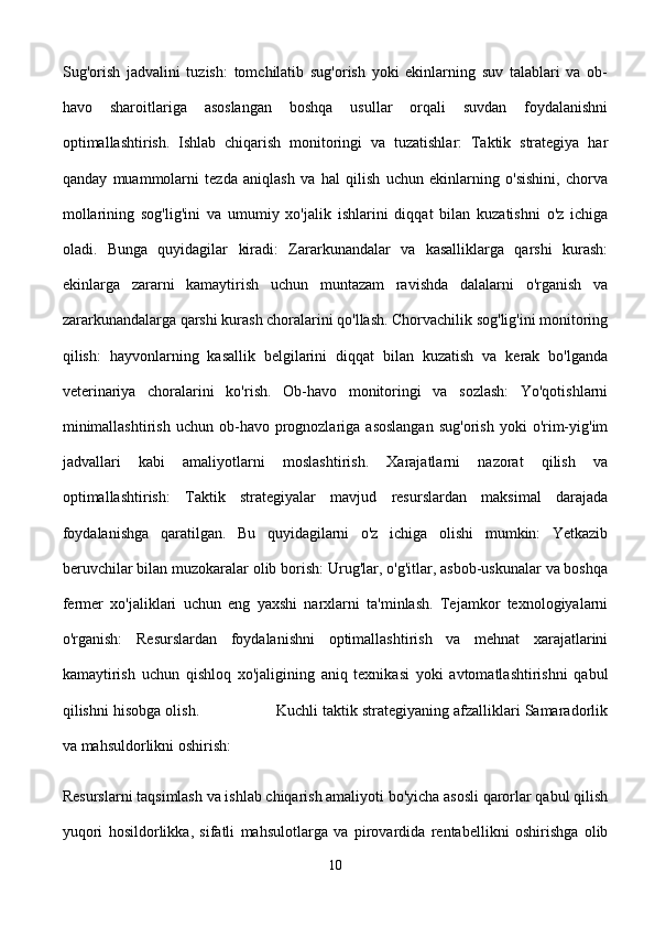 Sug'orish   jadvalini   tuzish:   tomchilatib   sug'orish   yoki   ekinlarning   suv   talablari   va   ob-
havo   sharoitlariga   asoslangan   boshqa   usullar   orqali   suvdan   foydalanishni
optimallashtirish.   Ishlab   chiqarish   monitoringi   va   tuzatishlar:   Taktik   strategiya   har
qanday   muammolarni   tezda   aniqlash   va   hal   qilish   uchun   ekinlarning   o'sishini,   chorva
mollarining   sog'lig'ini   va   umumiy   xo'jalik   ishlarini   diqqat   bilan   kuzatishni   o'z   ichiga
oladi.   Bunga   quyidagilar   kiradi:   Zararkunandalar   va   kasalliklarga   qarshi   kurash:
ekinlarga   zararni   kamaytirish   uchun   muntazam   ravishda   dalalarni   o'rganish   va
zararkunandalarga qarshi kurash choralarini qo'llash. Chorvachilik sog'lig'ini monitoring
qilish:   hayvonlarning   kasallik   belgilarini   diqqat   bilan   kuzatish   va   kerak   bo'lganda
veterinariya   choralarini   ko'rish.   Ob-havo   monitoringi   va   sozlash:   Yo'qotishlarni
minimallashtirish   uchun  ob-havo  prognozlariga  asoslangan   sug'orish   yoki  o'rim-yig'im
jadvallari   kabi   amaliyotlarni   moslashtirish.   Xarajatlarni   nazorat   qilish   va
optimallashtirish:   Taktik   strategiyalar   mavjud   resurslardan   maksimal   darajada
foydalanishga   qaratilgan.   Bu   quyidagilarni   o'z   ichiga   olishi   mumkin:   Yetkazib
beruvchilar bilan muzokaralar olib borish: Urug'lar, o'g'itlar, asbob-uskunalar va boshqa
fermer   xo'jaliklari   uchun   eng   yaxshi   narxlarni   ta'minlash.   Tejamkor   texnologiyalarni
o'rganish:   Resurslardan   foydalanishni   optimallashtirish   va   mehnat   xarajatlarini
kamaytirish   uchun   qishloq   xo'jaligining   aniq   texnikasi   yoki   avtomatlashtirishni   qabul
qilishni hisobga olish.                 Kuchli taktik strategiyaning afzalliklari Samaradorlik
va mahsuldorlikni oshirish: 
Resurslarni taqsimlash va ishlab chiqarish amaliyoti bo'yicha asosli qarorlar qabul qilish
yuqori   hosildorlikka,   sifatli   mahsulotlarga   va   pirovardida   rentabellikni   oshirishga   olib
10 