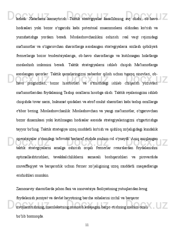 keladi.   Xatarlarni   kamaytirish:   Taktik   strategiyalar   kasallikning   avj   olishi,   ob-havo
hodisalari   yoki   bozor   o'zgarishi   kabi   potentsial   muammolarni   oldindan   ko'rish   va
yumshatishga   yordam   beradi.   Moslashuvchanlikni   oshirish:   real   vaqt   rejimidagi
ma'lumotlar   va   o'zgaruvchan   sharoitlarga   asoslangan   strategiyalarni   sozlash   qobiliyati
fermerlarga   bozor   tendentsiyalariga,   ob-havo   sharoitlariga   va   kutilmagan   holatlarga
moslashish   imkonini   beradi.   Taktik   strategiyalarni   ishlab   chiqish   Ma'lumotlarga
asoslangan  qarorlar: Taktik qarorlaringizni  xabardor  qilish uchun tuproq sinovlari, ob-
havo   prognozlari,   bozor   hisobotlari   va   o'tmishdagi   ishlab   chiqarish   yozuvlari
ma'lumotlaridan foydalaning.Tashqi omillarni hisobga olish: Taktik rejalaringizni ishlab
chiqishda tovar narxi, hukumat qoidalari va atrof-muhit sharoitlari kabi tashqi omillarga
e'tibor   bering.   Moslashuvchanlik:   Moslashuvchan   va   yangi   ma'lumotlar,   o'zgaruvchan
bozor   dinamikasi   yoki   kutilmagan   hodisalar   asosida   strategiyalaringizni   o'zgartirishga
tayyor bo'ling. Taktik strategiya uzoq muddatli ko'rish va qishloq xo'jaligidagi kundalik
operatsiyalar o'rtasidagi tafovutni bartaraf etishda muhim rol o'ynaydi. Aniq aniqlangan
taktik   strategiyalarni   amalga   oshirish   orqali   fermerlar   resurslardan   foydalanishni
optimallashtirishlari,   tavakkalchiliklarni   samarali   boshqarishlari   va   pirovardida
muvaffaqiyat   va   barqarorlik   uchun   fermer   xo‘jaligining   uzoq   muddatli   maqsadlariga
erishishlari mumkin.
Zamonaviy sharoitlarda jahon fani va innovatsiya faoliyatining yutuqlaridan keng 
foydalanish jamiyat va davlat hayotining barcha sohalarini izchil va barqaror 
rivojlantirishning, mamlakatning munosib kelajagini barpo etishning muhim omili 
bo‘lib bormoqda. 
11 