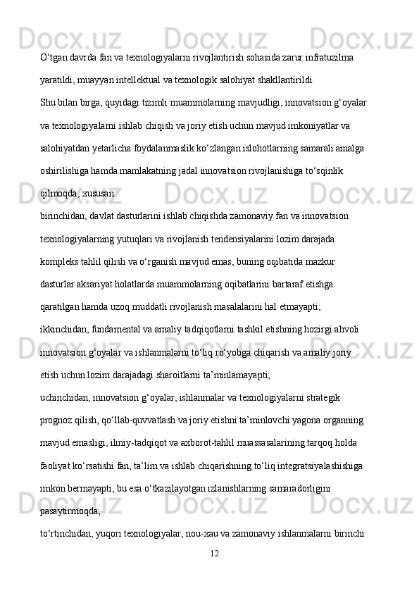 O‘tgan davrda fan va texnologiyalarni rivojlantirish sohasida zarur infratuzilma 
yaratildi, muayyan intellektual va texnologik salohiyat shakllantirildi. 
Shu bilan birga, quyidagi tizimli muammolarning mavjudligi, innovatsion g‘oyalar 
va texnologiyalarni ishlab chiqish va joriy etish uchun mavjud imkoniyatlar va 
salohiyatdan yetarlicha foydalanmaslik ko‘zlangan islohotlarning samarali amalga 
oshirilishiga hamda mamlakatning jadal innovatsion rivojlanishiga to‘sqinlik 
qilmoqda, xususan: 
birinchidan, davlat dasturlarini ishlab chiqishda zamonaviy fan va innovatsion 
texnologiyalarning yutuqlari va rivojlanish tendensiyalarini lozim darajada 
kompleks tahlil qilish va o‘rganish mavjud emas, buning oqibatida mazkur 
dasturlar aksariyat holatlarda muammolarning oqibatlarini bartaraf etishga 
qaratilgan hamda uzoq muddatli rivojlanish masalalarini hal etmayapti; 
ikkinchidan, fundamental va amaliy tadqiqotlarni tashkil etishning hozirgi ahvoli 
innovatsion g‘oyalar va ishlanmalarni to‘liq ro‘yobga chiqarish va amaliy joriy 
etish uchun lozim darajadagi sharoitlarni ta’minlamayapti; 
uchinchidan, innovatsion g‘oyalar, ishlanmalar va texnologiyalarni strategik 
prognoz qilish, qo‘llab-quvvatlash va joriy etishni ta’minlovchi yagona organning 
mavjud emasligi, ilmiy-tadqiqot va axborot-tahlil muassasalarining tarqoq holda 
faoliyat ko‘rsatishi fan, ta’lim va ishlab chiqarishning to‘liq integratsiyalashishiga 
imkon bermayapti, bu esa o‘tkazilayotgan izlanishlarning samaradorligini 
pasaytirmoqda; 
to‘rtinchidan, yuqori texnologiyalar, nou-xau va zamonaviy ishlanmalarni birinchi 
12 