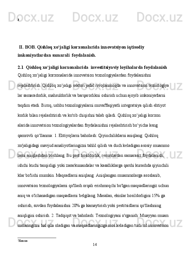 2
 II. BOB. Qishloq xo‘jaligi korxonalarida innovatsiyon iqtisodiy                    
imkoniyatlardan samarali  foydalanish.
2.1  Qishloq xo‘jaligi korxonalarida  investitsiyaviy loyihalarda foydalanish
Qishloq xo‘jaligi korxonalarida innovatsion texnologiyalardan foydalanishni               
rejalashtirish. Qishloq xo‘jaligi sektori jadal rivojlanmoqda va innovatsion texnologiya
lar samaradorlik, mahsuldorlik va barqarorlikni oshirish uchun ajoyib imkoniyatlarni 
taqdim etadi. Biroq, ushbu texnologiyalarni muvaffaqiyatli integratsiya qilish ehtiyot
korlik bilan rejalashtirish va ko'rib chiqishni talab qiladi. Qishloq xo‘jaligi korxon
alarida innovatsion texnologiyalardan foydalanishni rejalashtirish bo‘yicha keng          
qamrovli qo‘llanma: 1. Ehtiyojlarni baholash: Qiyinchiliklarni aniqlang: Qishloq            
xo'jaligidagi mavjud amaliyotlaringizni tahlil qilish va duch keladigan asosiy muammo
larni aniqlashdan boshlang. Bu past hosildorlik, resurslardan samarasiz foydalanish,    
ishchi kuchi tanqisligi yoki zararkunandalar va kasalliklarga qarshi kurashda qiyinchili
klar bo'lishi mumkin. Maqsadlarni aniqlang: Aniqlangan muammolarga asoslanib,       
innovatsion texnologiyalarni qo'llash orqali erishmoqchi bo'lgan maqsadlaringiz uchun 
aniq va o'lchanadigan maqsadlarni belgilang. Masalan, ekinlar hosildorligini 15% ga 
oshirish, suvdan foydalanishni 20% ga kamaytirish yoki pestitsidlarni qo'llashning 
aniqligini oshirish. 2. Tadqiqot va baholash: Texnologiyani o'rganish: Muayyan muam
molaringizni hal qila oladigan va maqsadlaringizga mos keladigan turli xil innovatsion 
2
Kun.uz
14 