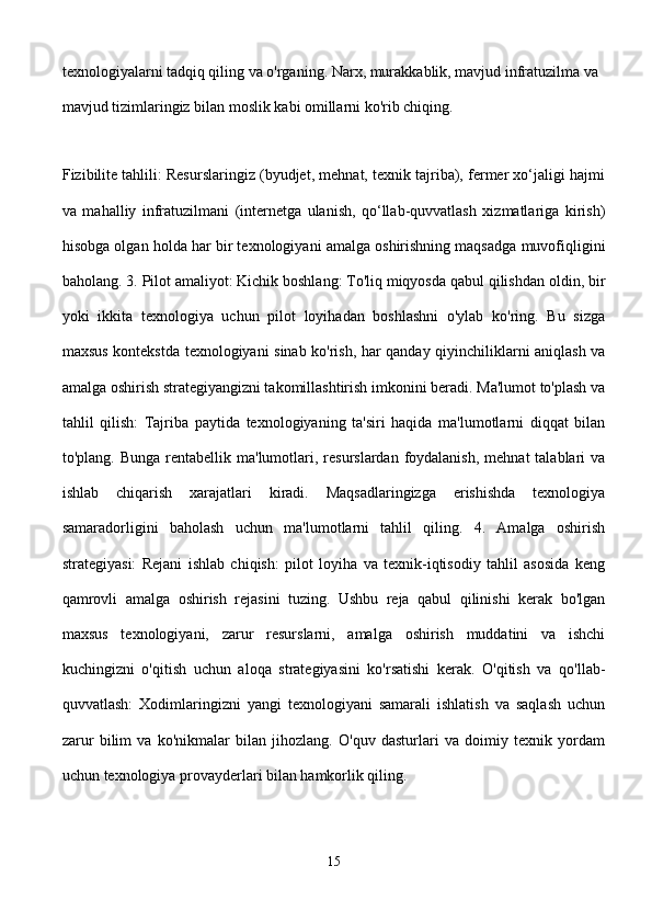 texnologiyalarni tadqiq qiling va o'rganing. Narx, murakkablik, mavjud infratuzilma va 
mavjud tizimlaringiz bilan moslik kabi omillarni ko'rib chiqing. 
Fizibilite tahlili: Resurslaringiz (byudjet, mehnat, texnik tajriba), fermer xo‘jaligi hajmi
va   mahalliy   infratuzilmani   (internetga   ulanish,   qo‘llab-quvvatlash   xizmatlariga   kirish)
hisobga olgan holda har bir texnologiyani amalga oshirishning maqsadga muvofiqligini
baholang. 3. Pilot amaliyot: Kichik boshlang: To'liq miqyosda qabul qilishdan oldin, bir
yoki   ikkita   texnologiya   uchun   pilot   loyihadan   boshlashni   o'ylab   ko'ring.   Bu   sizga
maxsus kontekstda texnologiyani sinab ko'rish, har qanday qiyinchiliklarni aniqlash va
amalga oshirish strategiyangizni takomillashtirish imkonini beradi. Ma'lumot to'plash va
tahlil   qilish:   Tajriba   paytida   texnologiyaning   ta'siri   haqida   ma'lumotlarni   diqqat   bilan
to'plang.  Bunga  rentabellik  ma'lumotlari, resurslardan  foydalanish,  mehnat  talablari  va
ishlab   chiqarish   xarajatlari   kiradi.   Maqsadlaringizga   erishishda   texnologiya
samaradorligini   baholash   uchun   ma'lumotlarni   tahlil   qiling.   4.   Amalga   oshirish
strategiyasi:   Rejani   ishlab   chiqish:   pilot   loyiha   va   texnik-iqtisodiy   tahlil   asosida   keng
qamrovli   amalga   oshirish   rejasini   tuzing.   Ushbu   reja   qabul   qilinishi   kerak   bo'lgan
maxsus   texnologiyani,   zarur   resurslarni,   amalga   oshirish   muddatini   va   ishchi
kuchingizni   o'qitish   uchun   aloqa   strategiyasini   ko'rsatishi   kerak.   O'qitish   va   qo'llab-
quvvatlash:   Xodimlaringizni   yangi   texnologiyani   samarali   ishlatish   va   saqlash   uchun
zarur   bilim   va   ko'nikmalar   bilan   jihozlang.   O'quv   dasturlari   va   doimiy   texnik   yordam
uchun texnologiya provayderlari bilan hamkorlik qiling. 
15 
