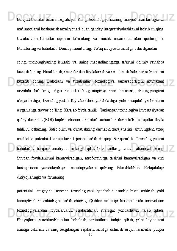 Mavjud tizimlar  bilan integratsiya:  Yangi  texnologiya sizning  mavjud tizimlaringiz va
ma'lumotlarni boshqarish amaliyotlari bilan qanday integratsiyalashishini ko'rib chiqing.
Uzluksiz   ma'lumotlar   oqimini   ta'minlang   va   moslik   muammolaridan   qoching.   5.
Monitoring va baholash: Doimiy monitoring: To'liq miqyosda amalga oshirilgandan 
so'ng,   texnologiyaning   ishlashi   va   uning   maqsadlaringizga   ta'sirini   doimiy   ravishda
kuzatib boring. Hosildorlik, resurslardan foydalanish va rentabellik kabi ko'rsatkichlarni
kuzatib   boring.   Baholash   va   tuzatishlar:   texnologiya   samaradorligini   muntazam
ravishda   baholang.   Agar   natijalar   kutganingizga   mos   kelmasa,   strategiyangizni
o zgartirishga,   texnologiyadan   foydalanishni   yaxshilashga   yoki   muqobil   yechimlarniʻ
o rganishga tayyor bo ling. Xarajat-foyda tahlili: Tanlangan texnologiya investitsiyadan
ʻ ʻ
ijobiy daromad (ROI) taqdim etishini ta'minlash uchun har doim to'liq xarajatlar-foyda
tahlilini o'tkazing. Sotib olish va o'rnatishning dastlabki xarajatlarini, shuningdek, uzoq
muddatda   potentsial   xarajatlarni   tejashni   ko'rib   chiqing.   Barqarorlik:   Texnologiyalarni
baholashda barqaror amaliyotlarni targ'ib qiluvchi variantlarga ustuvor ahamiyat bering.
Suvdan   foydalanishni   kamaytiradigan,   atrof-muhitga   ta'sirini   kamaytiradigan   va   erni
boshqarishni   yaxshilaydigan   texnologiyalarni   qidiring.   Masshtablilik:   Kelajakdagi
ehtiyojlaringiz va fermaning 
potentsial   kengayishi   asosida   texnologiyani   qanchalik   osonlik   bilan   oshirish   yoki
kamaytirish   mumkinligini   ko'rib   chiqing.   Qishloq   xo‘jaligi   korxonalarida   innovatsion
texnologiyalardan   foydalanishni   rejalashtirish   strategik   yondashuvni   talab   qiladi.
Ehtiyojlarni   sinchkovlik   bilan   baholash,   variantlarni   tadqiq   qilish,   pilot   loyihalarni
amalga   oshirish   va   aniq   belgilangan   rejalarni   amalga   oshirish   orqali   fermerlar   yuqori
16 