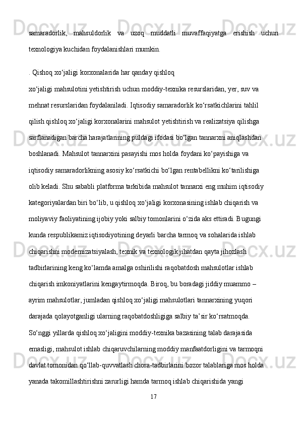 samaradorlik,   mahsuldorlik   va   uzoq   muddatli   muvaffaqiyatga   erishish   uchun
texnologiya kuchidan foydalanishlari mumkin. 
. Qishoq xo‘jaligi korxonalarida har qanday qishloq 
xo‘jaligi mahsulotini yetishtirish uchun moddiy-texnika resurslaridan, yer, suv va 
mehnat resurslaridan foydalaniladi. Iqtisodiy samaradorlik ko‘rsatkichlarini tahlil 
qilish qishloq xo‘jaligi korxonalarini mahsulot yetishtirish va realizatsiya qilishga 
sarflanadigan barcha harajatlarining puldagi ifodasi bo‘lgan tannarxni aniqlashdan 
boshlanadi. Mahsulot tannarxini pasayishi mos holda foydani ko‘payishiga va 
iqtisodiy samaradorlikning asosiy ko‘rsatkichi bo‘lgan rentabellikni ko‘tarilishiga 
olib keladi. Shu sababli platforma tarkibida mahsulot tannarxi eng muhim iqtisodiy 
kategoriyalardan biri bo‘lib, u qishloq xo‘jaligi korxonasining ishlab chiqarish va 
moliyaviy faoliyatining ijobiy yoki salbiy tomonlarini o‘zida aks ettiradi. Bugungi 
kunda respublikamiz iqtisodiyotining deyarli barcha tarmoq va sohalarida ishlab 
chiqarishni modernizatsiyalash, texnik va texnologik jihatdan qayta jihozlash 
tadbirlarining keng ko‘lamda amalga oshirilishi raqobatdosh mahsulotlar ishlab 
chiqarish imkoniyatlarini kengaytirmoqda. Biroq, bu boradagi jiddiy muammo – 
ayrim mahsulotlar, jumladan qishloq xo‘jaligi mahsulotlari tannarxining yuqori 
darajada qolayotganligi ularning raqobatdoshligiga salbiy ta’sir ko‘rsatmoqda. 
So‘nggi yillarda qishloq xo‘jaligini moddiy-texnika bazasining talab darajasida 
emasligi, mahsulot ishlab chiqaruvchilarning moddiy manfaatdorligini va tarmoqni 
davlat tomonidan qo‘llab-quvvatlash chora-tadbirlarini bozor talablariga mos holda 
yanada takomillashtirishni zarurligi hamda tarmoq ishlab chiqarishida yangi 
17 