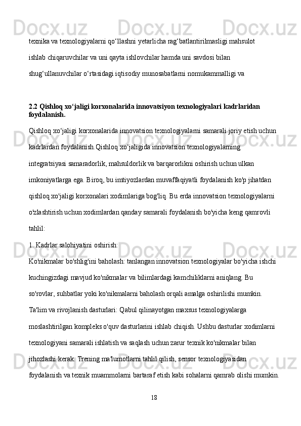texnika va texnologiyalarni qo‘llashni yetarlicha rag‘batlantirilmasligi mahsulot 
ishlab chiqaruvchilar va uni qayta ishlovchilar hamda uni savdosi bilan 
shug‘ullanuvchilar o‘rtasidagi iqtisodiy munosabatlarni nomukammalligi va 
2.2 Qishloq xo‘jaligi korxonalarida innovatsiyon texnologiyalari kadrlaridan 
foydalanish. 
Qishloq xo‘jaligi korxonalarida innovatsion texnologiyalarni samarali joriy etish uchun 
kadrlardan foydalanish.Qishloq xo‘jaligida innovatsion texnologiyalarning 
integratsiyasi samaradorlik, mahsuldorlik va barqarorlikni oshirish uchun ulkan 
imkoniyatlarga ega. Biroq, bu imtiyozlardan muvaffaqiyatli foydalanish ko'p jihatdan 
qishloq xo'jaligi korxonalari xodimlariga bog'liq. Bu erda innovatsion texnologiyalarni 
o'zlashtirish uchun xodimlardan qanday samarali foydalanish bo'yicha keng qamrovli 
tahlil:
1. Kadrlar salohiyatini oshirish:
Ko'nikmalar bo'shlig'ini baholash: tanlangan innovatsion texnologiyalar bo'yicha ishchi 
kuchingizdagi mavjud ko'nikmalar va bilimlardagi kamchiliklarni aniqlang. Bu 
so'rovlar, suhbatlar yoki ko'nikmalarni baholash orqali amalga oshirilishi mumkin.
Ta'lim va rivojlanish dasturlari: Qabul qilinayotgan maxsus texnologiyalarga 
moslashtirilgan kompleks o'quv dasturlarini ishlab chiqish. Ushbu dasturlar xodimlarni 
texnologiyani samarali ishlatish va saqlash uchun zarur texnik ko'nikmalar bilan 
jihozlashi kerak. Trening ma'lumotlarni tahlil qilish, sensor texnologiyasidan 
foydalanish va texnik muammolarni bartaraf etish kabi sohalarni qamrab olishi mumkin.
18 