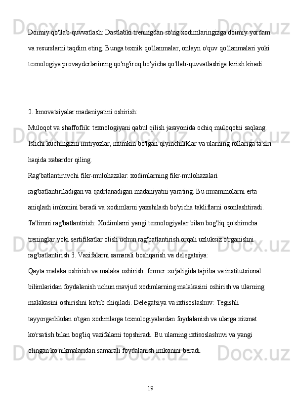 Doimiy qo'llab-quvvatlash: Dastlabki treningdan so'ng xodimlaringizga doimiy yordam 
va resurslarni taqdim eting. Bunga texnik qo'llanmalar, onlayn o'quv qo'llanmalari yoki 
texnologiya provayderlarining qo'ng'iroq bo'yicha qo'llab-quvvatlashiga kirish kiradi.
2. Innovatsiyalar madaniyatini oshirish:
Muloqot va shaffoflik: texnologiyani qabul qilish jarayonida ochiq muloqotni saqlang. 
Ishchi kuchingizni imtiyozlar, mumkin bo'lgan qiyinchiliklar va ularning rollariga ta'siri
haqida xabardor qiling.
Rag'batlantiruvchi fikr-mulohazalar: xodimlarning fikr-mulohazalari 
rag'batlantiriladigan va qadrlanadigan madaniyatni yarating. Bu muammolarni erta 
aniqlash imkonini beradi va xodimlarni yaxshilash bo'yicha takliflarni osonlashtiradi.
Ta'limni rag'batlantirish: Xodimlarni yangi texnologiyalar bilan bog'liq qo'shimcha 
treninglar yoki sertifikatlar olish uchun rag'batlantirish orqali uzluksiz o'rganishni 
rag'batlantirish.3. Vazifalarni samarali boshqarish va delegatsiya:
Qayta malaka oshirish va malaka oshirish: fermer xo'jaligida tajriba va institutsional 
bilimlaridan foydalanish uchun mavjud xodimlarning malakasini oshirish va ularning 
malakasini oshirishni ko'rib chiqiladi. Delegatsiya va ixtisoslashuv: Tegishli 
tayyorgarlikdan o'tgan xodimlarga texnologiyalardan foydalanish va ularga xizmat 
ko'rsatish bilan bog'liq vazifalarni topshiradi. Bu ularning ixtisoslashuvi va yangi 
olingan ko'nikmalaridan samarali foydalanish imkonini beradi.
19 