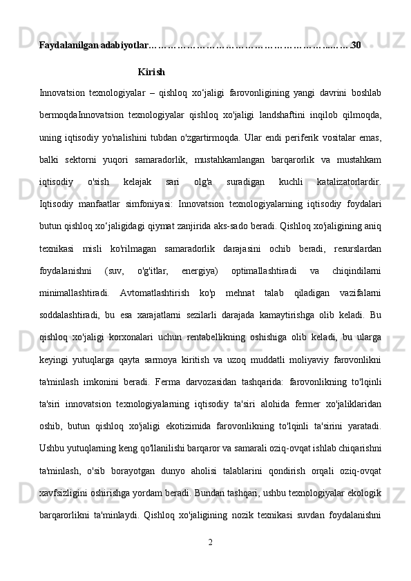Faydalanilgan adabiyotlar……………………………………………… ... …….30 
       
                                      Kirish
Innovatsion   texnologiyalar   –   qishloq   xo‘jaligi   farovonligining   yangi   davrini   boshlab
bermoqdaInnovatsion   texnologiyalar   qishloq   xo'jaligi   landshaftini   inqilob   qilmoqda,
uning   iqtisodiy   yo'nalishini   tubdan   o'zgartirmoqda.   Ular   endi   periferik   vositalar   emas,
balki   sektorni   yuqori   samaradorlik,   mustahkamlangan   barqarorlik   va   mustahkam
iqtisodiy   o'sish   kelajak   sari   olg'a   suradigan   kuchli   katalizatorlardir.
Iqtisodiy   manfaatlar   simfoniyasi:   Innovatsion   texnologiyalarning   iqtisodiy   foydalari
butun qishloq xo‘jaligidagi qiymat zanjirida aks-sado beradi. Qishloq xo'jaligining aniq
texnikasi   misli   ko'rilmagan   samaradorlik   darajasini   ochib   beradi,   resurslardan
foydalanishni   (suv,   o'g'itlar,   energiya)   optimallashtiradi   va   chiqindilarni
minimallashtiradi.   Avtomatlashtirish   ko'p   mehnat   talab   qiladigan   vazifalarni
soddalashtiradi,   bu   esa   xarajatlarni   sezilarli   darajada   kamaytirishga   olib   keladi.   Bu
qishloq   xo'jaligi   korxonalari   uchun   rentabellikning   oshishiga   olib   keladi,   bu   ularga
keyingi   yutuqlarga   qayta   sarmoya   kiritish   va   uzoq   muddatli   moliyaviy   farovonlikni
ta'minlash   imkonini   beradi.   Ferma   darvozasidan   tashqarida:   farovonlikning   to'lqinli
ta'siri   innovatsion   texnologiyalarning   iqtisodiy   ta'siri   alohida   fermer   xo'jaliklaridan
oshib,   butun   qishloq   xo'jaligi   ekotizimida   farovonlikning   to'lqinli   ta'sirini   yaratadi.
Ushbu yutuqlarning keng qo'llanilishi barqaror va samarali oziq-ovqat ishlab chiqarishni
ta'minlash,   o'sib   borayotgan   dunyo   aholisi   talablarini   qondirish   orqali   oziq-ovqat
xavfsizligini oshirishga yordam beradi. Bundan tashqari, ushbu texnologiyalar ekologik
barqarorlikni   ta'minlaydi.   Qishloq   xo'jaligining   nozik   texnikasi   suvdan   foydalanishni
2 