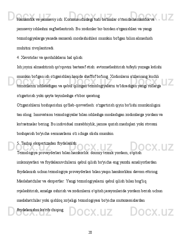 Hamkorlik va jamoaviy ish: Korxona ichidagi turli bo'limlar o'rtasida hamkorlik va 
jamoaviy ishlashni rag'batlantirish. Bu xodimlar bir-biridan o'rganishlari va yangi 
texnologiyalarga yanada samarali moslashishlari mumkin bo'lgan bilim almashish 
muhitini rivojlantiradi.
4. Xavotirlar va qarshiliklarni hal qilish:
Ish joyini almashtirish qo'rquvini bartaraf etish: avtomatlashtirish tufayli yuzaga kelishi 
mumkin bo'lgan ish o'zgarishlari haqida shaffof bo'ling. Xodimlarni o'zlarining kuchli 
tomonlarini ishlatadigan va qabul qilingan texnologiyalarni to'ldiradigan yangi rollarga 
o'zgartirish yoki qayta tayinlashga e'tibor qarating.
O'zgarishlarni boshqarishni qo'llab-quvvatlash: o'zgartirish qiyin bo'lishi mumkinligini 
tan oling. Innovatsion texnologiyalar bilan ishlashga moslashgan xodimlarga yordam va
ko'rsatmalar bering. Bu individual murabbiylik, jamoa qurish mashqlari yoki stressni 
boshqarish bo'yicha seminarlarni o'z ichiga olishi mumkin.
5. Tashqi ekspertizadan foydalanish:
Texnologiya provayderlari bilan hamkorlik: doimiy texnik yordam, o'qitish 
imkoniyatlari va foydalanuvchilarni qabul qilish bo'yicha eng yaxshi amaliyotlardan 
foydalanish uchun texnologiya provayderlari bilan yaqin hamkorlikni davom ettiring.
Maslahatchilar va ekspertlar: Yangi texnologiyalarni qabul qilish bilan bog'liq 
rejalashtirish, amalga oshirish va xodimlarni o'qitish jarayonlarida yordam berish uchun 
maslahatchilar yoki qishloq xo'jaligi texnologiyasi bo'yicha mutaxassislardan 
foydalanishni ko'rib chiqing.
20 