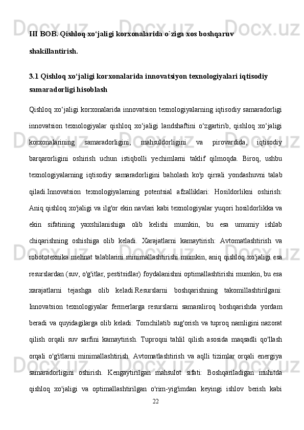 III BOB. Qishloq xo‘jaligi korxonalarida o`ziga xos boshqaruv                  
shakillantirish.
3.1 Qishloq xo‘jaligi korxonalarida innovatsiyon texnologiyalari iqtisodiy 
samaradorligi hisoblash 
Qishloq xo‘jaligi  korxonalarida innovatsion  texnologiyalarning iqtisodiy samaradorligi
innovatsion   texnologiyalar   qishloq   xo‘jaligi   landshaftini   o‘zgartirib,   qishloq   xo‘jaligi
korxonalarining   samaradorligini,   mahsuldorligini   va   pirovardida,   iqtisodiy
barqarorligini   oshirish   uchun   istiqbolli   yechimlarni   taklif   qilmoqda.   Biroq,   ushbu
texnologiyalarning   iqtisodiy   samaradorligini   baholash   ko'p   qirrali   yondashuvni   talab
qiladi.Innovatsion   texnologiyalarning   potentsial   afzalliklari:   Hosildorlikni   oshirish:
Aniq qishloq xo'jaligi va ilg'or ekin navlari kabi texnologiyalar yuqori hosildorlikka va
ekin   sifatining   yaxshilanishiga   olib   kelishi   mumkin,   bu   esa   umumiy   ishlab
chiqarishning   oshishiga   olib   keladi.   Xarajatlarni   kamaytirish:   Avtomatlashtirish   va
robototexnika  mehnat   talablarini   minimallashtirishi  mumkin,  aniq qishloq  xo'jaligi   esa
resurslardan (suv, o'g'itlar, pestitsidlar) foydalanishni optimallashtirishi mumkin, bu esa
xarajatlarni   tejashga   olib   keladi.Resurslarni   boshqarishning   takomillashtirilgani:
Innovatsion   texnologiyalar   fermerlarga   resurslarni   samaraliroq   boshqarishda   yordam
beradi va quyidagilarga olib keladi:  Tomchilatib sug'orish va tuproq namligini  nazorat
qilish   orqali   suv   sarfini   kamaytirish.   Tuproqni   tahlil   qilish   asosida   maqsadli   qo'llash
orqali   o'g'itlarni   minimallashtirish.   Avtomatlashtirish   va   aqlli   tizimlar   orqali   energiya
samaradorligini   oshirish.   Kengaytirilgan   mahsulot   sifati:   Boshqariladigan   muhitda
qishloq   xo'jaligi   va   optimallashtirilgan   o'rim-yig'imdan   keyingi   ishlov   berish   kabi
22 