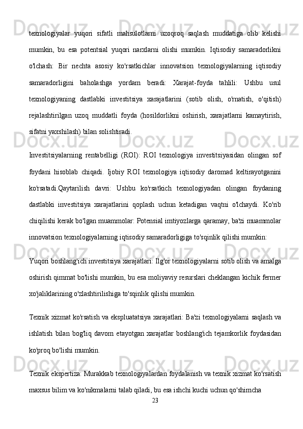 texnologiyalar   yuqori   sifatli   mahsulotlarni   uzoqroq   saqlash   muddatiga   olib   kelishi
mumkin,   bu   esa   potentsial   yuqori   narxlarni   olishi   mumkin.   Iqtisodiy   samaradorlikni
o'lchash:   Bir   nechta   asosiy   ko'rsatkichlar   innovatsion   texnologiyalarning   iqtisodiy
samaradorligini   baholashga   yordam   beradi:   Xarajat-foyda   tahlili:   Ushbu   usul
texnologiyaning   dastlabki   investitsiya   xarajatlarini   (sotib   olish,   o'rnatish,   o'qitish)
rejalashtirilgan   uzoq   muddatli   foyda   (hosildorlikni   oshirish,   xarajatlarni   kamaytirish,
sifatni yaxshilash) bilan solishtiradi.
Investitsiyalarning   rentabelligi   (ROI):   ROI   texnologiya   investitsiyasidan   olingan   sof
foydani   hisoblab   chiqadi.   Ijobiy   ROI   texnologiya   iqtisodiy   daromad   keltirayotganini
ko'rsatadi.Qaytarilish   davri:   Ushbu   ko'rsatkich   texnologiyadan   olingan   foydaning
dastlabki   investitsiya   xarajatlarini   qoplash   uchun   ketadigan   vaqtni   o'lchaydi.   Ko'rib
chiqilishi kerak bo'lgan muammolar: Potensial imtiyozlarga qaramay, ba'zi muammolar
innovatsion texnologiyalarning iqtisodiy samaradorligiga to'sqinlik qilishi mumkin:
Yuqori boshlang'ich investitsiya xarajatlari: Ilg'or texnologiyalarni sotib olish va amalga
oshirish qimmat bo'lishi mumkin, bu esa moliyaviy resurslari cheklangan kichik fermer
xo'jaliklarining o'zlashtirilishiga to'sqinlik qilishi mumkin.
Texnik xizmat ko'rsatish va ekspluatatsiya xarajatlari: Ba'zi texnologiyalarni saqlash va
ishlatish   bilan   bog'liq   davom   etayotgan   xarajatlar   boshlang'ich   tejamkorlik   foydasidan
ko'proq bo'lishi mumkin.
Texnik ekspertiza: Murakkab texnologiyalardan foydalanish va texnik xizmat ko'rsatish
maxsus bilim va ko'nikmalarni talab qiladi, bu esa ishchi kuchi uchun qo'shimcha 
23 