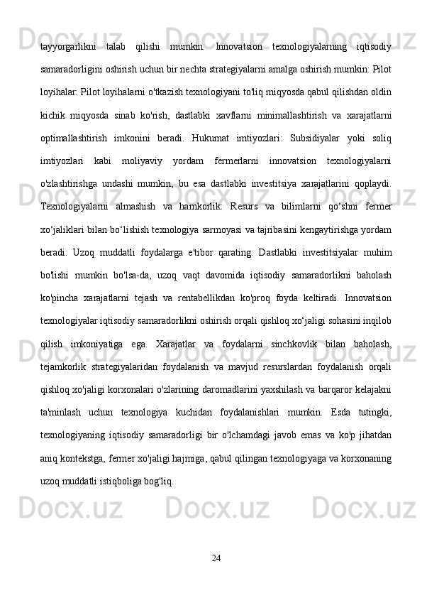 tayyorgarlikni   talab   qilishi   mumkin.   Innovatsion   texnologiyalarning   iqtisodiy
samaradorligini oshirish uchun bir nechta strategiyalarni amalga oshirish mumkin: Pilot
loyihalar: Pilot loyihalarni o'tkazish texnologiyani to'liq miqyosda qabul qilishdan oldin
kichik   miqyosda   sinab   ko'rish,   dastlabki   xavflarni   minimallashtirish   va   xarajatlarni
optimallashtirish   imkonini   beradi.   Hukumat   imtiyozlari:   Subsidiyalar   yoki   soliq
imtiyozlari   kabi   moliyaviy   yordam   fermerlarni   innovatsion   texnologiyalarni
o'zlashtirishga   undashi   mumkin,   bu   esa   dastlabki   investitsiya   xarajatlarini   qoplaydi.
Texnologiyalarni   almashish   va   hamkorlik:   Resurs   va   bilimlarni   qo‘shni   fermer
xo‘jaliklari bilan bo‘lishish texnologiya sarmoyasi va tajribasini kengaytirishga yordam
beradi.   Uzoq   muddatli   foydalarga   e'tibor   qarating:   Dastlabki   investitsiyalar   muhim
bo'lishi   mumkin   bo'lsa-da,   uzoq   vaqt   davomida   iqtisodiy   samaradorlikni   baholash
ko'pincha   xarajatlarni   tejash   va   rentabellikdan   ko'proq   foyda   keltiradi.   Innovatsion
texnologiyalar iqtisodiy samaradorlikni oshirish orqali qishloq xo‘jaligi sohasini inqilob
qilish   imkoniyatiga   ega.   Xarajatlar   va   foydalarni   sinchkovlik   bilan   baholash,
tejamkorlik   strategiyalaridan   foydalanish   va   mavjud   resurslardan   foydalanish   orqali
qishloq xo'jaligi korxonalari o'zlarining daromadlarini yaxshilash va barqaror kelajakni
ta'minlash   uchun   texnologiya   kuchidan   foydalanishlari   mumkin.   Esda   tutingki,
texnologiyaning   iqtisodiy   samaradorligi   bir   o'lchamdagi   javob   emas   va   ko'p   jihatdan
aniq kontekstga, fermer xo'jaligi hajmiga, qabul qilingan texnologiyaga va korxonaning
uzoq muddatli istiqboliga bog'liq.
24 