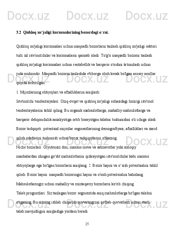 3.2  Qishloq xo‘jaligi korxonalarining bozordagi o`rni.
Qishloq xo'jaligi korxonalari uchun maqsadli bozorlarni tanlash qishloq xo'jaligi sektori 
turli xil iste'molchilar va korxonalarni qamrab oladi. To'g'ri maqsadli bozorni tanlash 
qishloq xo'jaligi korxonalari uchun rentabellik va barqaror o'sishni ta'minlash uchun 
juda muhimdir. Maqsadli bozorni tanlashda e'tiborga olish kerak bo'lgan asosiy omillar 
quyida keltirilgan:
1. Mijozlarning ehtiyojlari va afzalliklarini aniqlash:
Iste'molchi tendentsiyalari: Oziq-ovqat va qishloq xo'jaligi sohasidagi hozirgi iste'mol 
tendentsiyalarini tahlil qiling. Bu organik mahsulotlarga, mahalliy mahsulotlarga va 
barqaror dehqonchilik amaliyotiga ortib borayotgan talabni tushunishni o'z ichiga oladi. 
Bozor tadqiqoti: potentsial mijozlar segmentlarining demografiyasi, afzalliklari va xarid
qilish odatlarini tushunish uchun bozor tadqiqotlarini o'tkazing.
Niche bozorlari: Glyutensiz don, maxsus meva va sabzavotlar yoki axloqiy 
manbalardan olingan go'sht mahsulotlarini qidirayotgan iste'molchilar kabi maxsus 
ehtiyojlarga ega bo'lgan bozorlarni aniqlang. 2. Bozor hajmi va o‘sish potentsialini tahlil
qilish: Bozor hajmi: maqsadli bozoringiz hajmi va o'sish potentsialini baholang. 
Mahsulotlaringiz uchun mahalliy va mintaqaviy bozorlarni ko'rib chiqing.
Talab prognozlari: Siz tanlagan bozor segmentida aniq mahsulotlarga bo'lgan talabni 
o'rganing. Bu sizning ishlab chiqarish quvvatingizni qo'llab-quvvatlash uchun etarli 
talab mavjudligini aniqlashga yordam beradi.
25 