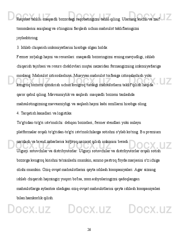 Raqobat tahlili: maqsadli bozordagi raqobatingizni tahlil qiling. Ularning kuchli va zaif 
tomonlarini aniqlang va o'zingizni farqlash uchun mahsulot takliflaringizni 
joylashtiring.
3. Ishlab chiqarish imkoniyatlarini hisobga olgan holda:
Fermer xo'jaligi hajmi va resurslari: maqsadli bozoringizni erning mavjudligi, ishlab 
chiqarish tajribasi va resurs cheklovlari nuqtai nazaridan fermangizning imkoniyatlariga
moslang. Mahsulot ixtisoslashuvi: Muayyan mahsulot toifasiga ixtisoslashish yoki 
kengroq bozorni qondirish uchun kengroq turdagi mahsulotlarni taklif qilish haqida 
qaror qabul qiling. Mavsumiylik va saqlash: maqsadli bozorni tanlashda 
mahsulotingizning mavsumiyligi va saqlash hajmi kabi omillarni hisobga oling.
4. Tarqatish kanallari va logistika:
To'g'ridan-to'g'ri iste'molchi: dehqon bozorlari, fermer stendlari yoki onlayn 
platformalar orqali to'g'ridan-to'g'ri iste'molchilarga sotishni o'ylab ko'ring. Bu premium
narxlash va brend xabarlarini ko'proq nazorat qilish imkonini beradi.
Ulgurji sotuvchilar va distribyutorlar: Ulgurji sotuvchilar va distribyutorlar orqali sotish
bozorga kengroq kirishni ta'minlashi mumkin, ammo pastroq foyda marjasini o'z ichiga 
olishi mumkin. Oziq-ovqat mahsulotlarini qayta ishlash kompaniyalari: Agar sizning 
ishlab chiqarish hajmingiz yuqori bo'lsa, xom ashyolaringizni qadoqlangan 
mahsulotlarga aylantira oladigan oziq-ovqat mahsulotlarini qayta ishlash kompaniyalari 
bilan hamkorlik qilish.
26 
