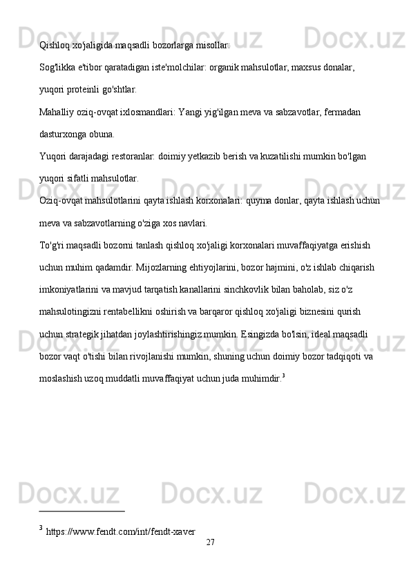 Qishloq xo'jaligida maqsadli bozorlarga misollar:
Sog'likka e'tibor qaratadigan iste'molchilar: organik mahsulotlar, maxsus donalar, 
yuqori proteinli go'shtlar.
Mahalliy oziq-ovqat ixlosmandlari: Yangi yig'ilgan meva va sabzavotlar, fermadan 
dasturxonga obuna.
Yuqori darajadagi restoranlar: doimiy yetkazib berish va kuzatilishi mumkin bo'lgan 
yuqori sifatli mahsulotlar.
Oziq-ovqat mahsulotlarini qayta ishlash korxonalari: quyma donlar, qayta ishlash uchun
meva va sabzavotlarning o'ziga xos navlari.
To'g'ri maqsadli bozorni tanlash qishloq xo'jaligi korxonalari muvaffaqiyatga erishish 
uchun muhim qadamdir. Mijozlarning ehtiyojlarini, bozor hajmini, o'z ishlab chiqarish 
imkoniyatlarini va mavjud tarqatish kanallarini sinchkovlik bilan baholab, siz o'z 
mahsulotingizni rentabellikni oshirish va barqaror qishloq xo'jaligi biznesini qurish 
uchun strategik jihatdan joylashtirishingiz mumkin. Esingizda bo'lsin, ideal maqsadli 
bozor vaqt o'tishi bilan rivojlanishi mumkin, shuning uchun doimiy bozor tadqiqoti va 
moslashish uzoq muddatli muvaffaqiyat uchun juda muhimdir. 3
3
  https://www.fendt.com/int/fendt-xaver
27 