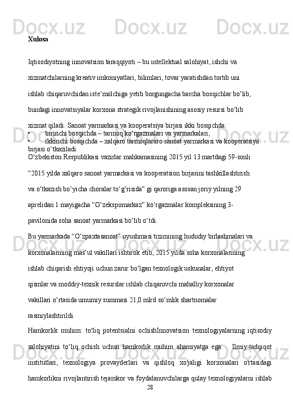 Xulosa
Iqtisodiyotning innovatsion taraqqiyoti – bu intellektual salohiyat, ishchi va 
xizmatchilarning kreativ imkoniyatlari, bilimlari, tovar yaratishdan tortib uni 
ishlab chiqaruvchidan iste’molchiga yetib borgungacha barcha bosqichlar bo‘lib, 
bundagi innovatsiyalar korxona strategik rivojlanishining asosiy resursi bo‘lib 
xizmat qiladi. Sanoat yarmarkasi va kooperatsiya birjasi ikki bosqichda: 
• birinchi bosqichda – tarmoq ko‘rgazmalari va yarmarkalari; 
• ikkinchi bosqichda – xalqaro tarmoqlararo sanoat yarmarkasi va kooperatsiya 
birjasi o‘tkaziladi. 
O‘zbekiston Respublikasi vazirlar mahkamasining 2015 yil 13 martdagi 59-sonli      
“2015 yilda xalqaro sanoat yarmarkasi va kooperatsion birjasini tashkillashtirish 
va o‘tkazish bo‘yicha choralar to‘g‘risida” gi qaroriga asosan joriy yilning 29 
aprelidan 1 mayigacha “O‘zekspomarkaz” ko‘rgazmalar kompleksining 3-
pavilonida soha sanoat yarmarkasi bo‘lib o‘tdi. 
Bu yarmarkada “O‘zpaxtasanoat” uyushmasi tizimining hududiy birlashmalari va 
korxonalarining mas’ul vakillari ishtirok etib, 2015 yilda soha korxonalarining 
ishlab chiqarish ehtiyoji uchun zarur bo‘lgan texnologik uskunalar, ehtiyot 
qismlar va moddiy-texnik resurslar ishlab chiqaruvchi mahalliy korxonalar 
vakillari o‘rtasida umumiy summasi 21,0 mlrd so‘mlik shartnomalar 
rasmiylashtirildi.
Hamkorlik   muhim:   to'liq   potentsialni   ochishInnovatsion   texnologiyalarning   iqtisodiy
salohiyatini   to‘liq   ochish   uchun   hamkorlik   muhim   ahamiyatga   ega.       Ilmiy-tadqiqot
institutlari,   texnologiya   provayderlari   va   qishloq   xo'jaligi   korxonalari   o'rtasidagi
hamkorlikni rivojlantirish tejamkor va foydalanuvchilarga qulay texnologiyalarni ishlab
28 