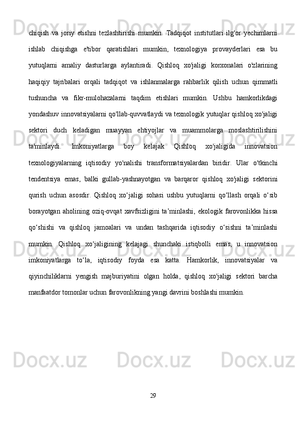 chiqish   va   joriy   etishni   tezlashtirishi   mumkin.   Tadqiqot   institutlari   ilg'or   yechimlarni
ishlab   chiqishga   e'tibor   qaratishlari   mumkin,   texnologiya   provayderlari   esa   bu
yutuqlarni   amaliy   dasturlarga   aylantiradi.   Qishloq   xo'jaligi   korxonalari   o'zlarining
haqiqiy   tajribalari   orqali   tadqiqot   va   ishlanmalarga   rahbarlik   qilish   uchun   qimmatli
tushuncha   va   fikr-mulohazalarni   taqdim   etishlari   mumkin.   Ushbu   hamkorlikdagi
yondashuv innovatsiyalarni qo'llab-quvvatlaydi va texnologik yutuqlar qishloq xo'jaligi
sektori   duch   keladigan   muayyan   ehtiyojlar   va   muammolarga   moslashtirilishini
ta'minlaydi.   Imkoniyatlarga   boy   kelajak   Qishloq   xo'jaligida   innovatsion
texnologiyalarning   iqtisodiy   yo'nalishi   transformatsiyalardan   biridir.   Ular   o'tkinchi
tendentsiya   emas,   balki   gullab-yashnayotgan   va   barqaror   qishloq   xo'jaligi   sektorini
qurish   uchun   asosdir.   Qishloq   xo‘jaligi   sohasi   ushbu   yutuqlarni   qo‘llash   orqali   o‘sib
borayotgan   aholining   oziq-ovqat   xavfsizligini   ta’minlashi,   ekologik  farovonlikka   hissa
qo‘shishi   va   qishloq   jamoalari   va   undan   tashqarida   iqtisodiy   o‘sishni   ta’minlashi
mumkin.   Qishloq   xo‘jaligining   kelajagi   shunchaki   istiqbolli   emas,   u   innovatsion
imkoniyatlarga   to‘la,   iqtisodiy   foyda   esa   katta.   Hamkorlik,   innovatsiyalar   va
qiyinchiliklarni   yengish   majburiyatini   olgan   holda,   qishloq   xo'jaligi   sektori   barcha
manfaatdor tomonlar uchun farovonlikning yangi davrini boshlashi mumkin.
29 