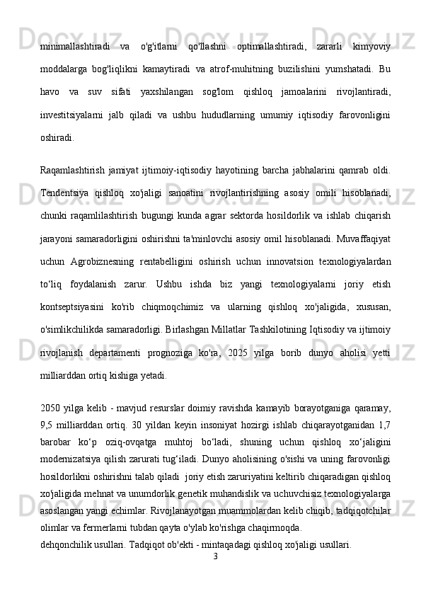 minimallashtiradi   va   o'g'itlarni   qo'llashni   optimallashtiradi,   zararli   kimyoviy
moddalarga   bog'liqlikni   kamaytiradi   va   atrof-muhitning   buzilishini   yumshatadi.   Bu
havo   va   suv   sifati   yaxshilangan   sog'lom   qishloq   jamoalarini   rivojlantiradi,
investitsiyalarni   jalb   qiladi   va   ushbu   hududlarning   umumiy   iqtisodiy   farovonligini
oshiradi.
Raqamlashtirish   jamiyat   ijtimoiy-iqtisodiy   hayotining   barcha   jabhalarini   qamrab   oldi.
Tendentsiya   qishloq   xo'jaligi   sanoatini   rivojlantirishning   asosiy   omili   hisoblanadi,
chunki   raqamlilashtirish   bugungi   kunda   agrar   sektorda   hosildorlik   va   ishlab   chiqarish
jarayoni samaradorligini oshirishni ta'minlovchi asosiy omil hisoblanadi. Muvaffaqiyat
uchun   Agrobiznesning   rentabelligini   oshirish   uchun   innovatsion   texnologiyalardan
to‘liq   foydalanish   zarur.   Ushbu   ishda   biz   yangi   texnologiyalarni   joriy   etish
kontseptsiyasini   ko'rib   chiqmoqchimiz   va   ularning   qishloq   xo'jaligida,   xususan,
o'simlikchilikda samaradorligi. Birlashgan Millatlar Tashkilotining Iqtisodiy va ijtimoiy
rivojlanish   departamenti   prognoziga   ko'ra,   2025   yilga   borib   dunyo   aholisi   yetti
milliarddan ortiq kishiga yetadi.
2050  yilga  kelib  -  mavjud  resurslar  doimiy  ravishda  kamayib   borayotganiga   qaramay,
9,5   milliarddan   ortiq.   30   yildan   keyin   insoniyat   hozirgi   ishlab   chiqarayotganidan   1,7
barobar   ko‘p   oziq-ovqatga   muhtoj   bo‘ladi,   shuning   uchun   qishloq   xo‘jaligini
modernizatsiya qilish zarurati tug‘iladi. Dunyo aholisining o'sishi  va uning farovonligi
hosildorlikni oshirishni talab qiladi  joriy etish zaruriyatini keltirib chiqaradigan qishloq
xo'jaligida mehnat va unumdorlik genetik muhandislik va uchuvchisiz texnologiyalarga
asoslangan yangi echimlar. Rivojlanayotgan muammolardan kelib chiqib, tadqiqotchilar
olimlar va fermerlarni tubdan qayta o'ylab ko'rishga chaqirmoqda.
dehqonchilik usullari. Tadqiqot ob'ekti - mintaqadagi qishloq xo'jaligi usullari.
3 