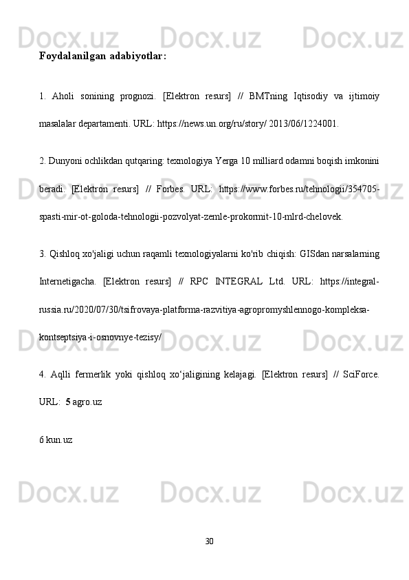Foydalanilgan adabiyotlar:
1.   Aholi   sonining   prognozi.   [Elektron   resurs]   //   BMTning   Iqtisodiy   va   ijtimoiy
masalalar departamenti. URL: https://news.un.org/ru/story/ 2013/06/1224001. 
2. Dunyoni ochlikdan qutqaring: texnologiya Yerga 10 milliard odamni boqish imkonini
beradi.   [Elektron   resurs]   //   Forbes.   URL:   https://www.forbes.ru/tehnologii/354705-
spasti-mir-ot-goloda-tehnologii-pozvolyat-zemle-prokormit-10-mlrd-chelovek.
3. Qishloq xo'jaligi uchun raqamli texnologiyalarni ko'rib chiqish: GISdan narsalarning
Internetigacha.   [Elektron   resurs]   //   RPC   INTEGRAL   Ltd.   URL:   https://integral-
russia.ru/2020/07/30/tsifrovaya-platforma-razvitiya-agropromyshlennogo-kompleksa-
kontseptsiya-i-osnovnye-tezisy/
4.   Aqlli   fermerlik   yoki   qishloq   xo‘jaligining   kelajagi.   [Elektron   resurs]   //   SciForce.
URL:   5  agro.uz
6 kun.uz
    
30 