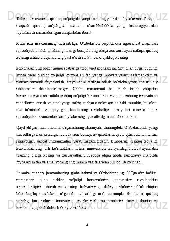 Tadqiqot   mavzusi   -   qishloq   xo'jaligida   yangi   texnologiyalardan   foydalanish.   Tadqiqot
maqsadi   qishloq   xo‘jaligida,   xususan,   o‘simlikchilikda   yangi   texnologiyalardan
foydalanish samaradorligini aniqlashdan iborat. 
Kurs   ishi   mavzusining   dolzarbligi :   O’zbekiston   respublikasi   agrosanoat   majmuasi
iqtisodiyotini isloh qilishning hozirgi bosqichining o'ziga xos xususiyati nafaqat qishloq
xo'jaligi ishlab chiqarishining past o'sish sur'ati, balki qishloq xo'jaligi 
korxonalarining bozor munosabatlariga uzoq vaqt moslashishi. Shu bilan birga, bugungi
kunga qadar qishloq xo‘jaligi korxonalari faoliyatiga innovatsiyalarni safarbar etish va
ulardan   samarali   foydalanish   jarayonlarini   tartibga   solish   bo‘yicha   yetarlicha   uslubiy
ishlanmalar   shakllantirilmagan.   Ushbu   muammoni   hal   qilish   ishlab   chiqarish
konsentratsiyasi sharoitida qishloq xo'jaligi korxonalarini rivojlantirishning innovatsion
modellarini   qurish   va   amaliyotga   tatbiq   etishga   asoslangan   bo'lishi   mumkin,   bu   o'zini
o'zi   ta'minlash   va   qo'yilgan   kapitalning   rentabelligi   tamoyillari   asosida   bozor
iqtisodiyoti mexanizmlaridan foydalanishga yo'naltirilgan bo'lishi mumkin. .
Qayd etilgan muammolarni o'rganishning ahamiyati, shuningdek, O’zbekistonda  yangi
sharoitlarga mos keladigan innovatsion boshqaruv qarorlarini qabul qilish uchun normal
ishlaydigan   sanoat   mexanizmlari   yaratilmaganligidadir.   Binobarin,   qishloq   xo‘jaligi
korxonalarining   turli   ko‘rinishlari,   turlari,   innovatsion   faoliyatidagi   innovatsiyalardan
ularning   o‘ziga   xosligi   va   xususiyatlarini   hisobga   olgan   holda   zamonaviy   sharoitda
foydalanish fan va amaliyotning eng muhim vazifalaridan biri bo‘lib ko‘rinadi.
Ijtimoiy-iqtisodiy   jarayonlarning   globallashuvi   va   O’zbekistoning     JSTga   a'zo   bo'lishi
munosabati   bilan   qishloq   xo'jaligi   korxonalarini   innovatsion   rivojlantirish
samaradorligini   oshirish   va   ularning   faoliyatining   uslubiy   qoidalarini   ishlab   chiqish
bilan   bog'liq   masalalarni   o'rganish     dolzarbligi   ortib   bormoqda.   Binobarin,   qishloq
xo‘jaligi   korxonalarini   innovatsion   rivojlantirish   muammolarini   ilmiy   tushunish   va
tizimli tadqiq etish dolzarb ilmiy vazifalardir.
4 