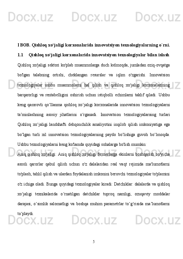 I BOB.   Qishloq xo‘jaligi korxonalarida innovatsiyon texnologiyalar ning o`rni.
1.1 Qishloq xo‘jaligi korxonalarida innovatsiyon texnologiyalar bilan islash
Qishloq xo'jaligi sektori ko'plab muammolarga duch kelmoqda, jumladan oziq-ovqatga
bo'lgan   talabning   ortishi,   cheklangan   resurslar   va   iqlim   o'zgarishi.   Innovatsion
texnologiyalar   ushbu   muammolarni   hal   qilish   va   qishloq   xo'jaligi   korxonalarining
barqarorligi   va   rentabelligini   oshirish   uchun   istiqbolli   echimlarni   taklif   qiladi.   Ushbu
keng   qamrovli   qo llanma   qishloq   xo jaligi   korxonalarida   innovatsion   texnologiyalarniʻ ʻ
ta minlashning   asosiy   jihatlarini   o rganadi.   Innovatsion   texnologiyalarning   turlari	
ʼ ʻ
Qishloq   xo‘jaligi   landshafti   dehqonchilik   amaliyotini   inqilob   qilish   imkoniyatiga   ega
bo‘lgan   turli   xil   innovatsion   texnologiyalarning   paydo   bo‘lishiga   guvoh   bo‘lmoqda.
Ushbu texnologiyalarni keng ko'lamda quyidagi sohalarga bo'lish mumkin:
Aniq qishloq xo'jaligi: Aniq qishloq xo'jaligi fermerlarga ekinlarni boshqarish bo'yicha
asosli   qarorlar   qabul   qilish   uchun   o'z   dalalaridan   real   vaqt   rejimida   ma'lumotlarni
to'plash, tahlil qilish va ulardan foydalanish imkonini beruvchi texnologiyalar to'plamini
o'z ichiga oladi. Bunga quyidagi texnologiyalar kiradi: Datchiklar: dalalarda va qishloq
xo jaligi   texnikalarida   o rnatilgan   datchiklar   tuproq   namligi,   ozuqaviy   moddalar
ʻ ʻ
darajasi,   o simlik   salomatligi   va   boshqa   muhim   parametrlar   to g risida   ma lumotlarni	
ʻ ʻ ʻ ʼ
to playdi.	
ʻ
5 