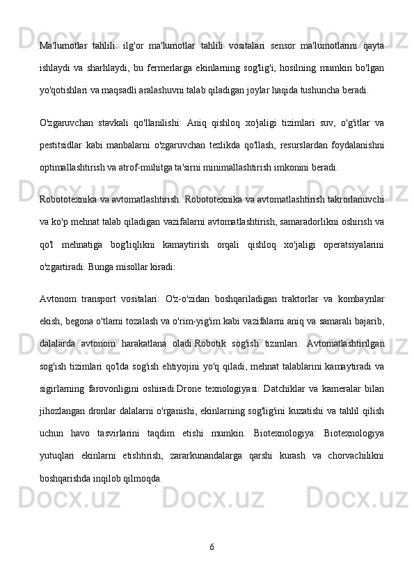 Ma'lumotlar   tahlili:   ilg'or   ma'lumotlar   tahlili   vositalari   sensor   ma'lumotlarini   qayta
ishlaydi   va   sharhlaydi,   bu   fermerlarga   ekinlarning   sog'lig'i,   hosilning   mumkin   bo'lgan
yo'qotishlari va maqsadli aralashuvni talab qiladigan joylar haqida tushuncha beradi.
O'zgaruvchan   stavkali   qo'llanilishi:   Aniq   qishloq   xo'jaligi   tizimlari   suv,   o'g'itlar   va
pestitsidlar   kabi   manbalarni   o'zgaruvchan   tezlikda   qo'llash,   resurslardan   foydalanishni
optimallashtirish va atrof-muhitga ta'sirni minimallashtirish imkonini beradi.
Robototexnika va avtomatlashtirish: Robototexnika va avtomatlashtirish takrorlanuvchi
va ko'p mehnat talab qiladigan vazifalarni avtomatlashtirish, samaradorlikni oshirish va
qo'l   mehnatiga   bog'liqlikni   kamaytirish   orqali   qishloq   xo'jaligi   operatsiyalarini
o'zgartiradi. Bunga misollar kiradi:
Avtonom   transport   vositalari:   O'z-o'zidan   boshqariladigan   traktorlar   va   kombaynlar
ekish, begona o'tlarni tozalash va o'rim-yig'im kabi vazifalarni aniq va samarali bajarib,
dalalarda   avtonom   harakatlana   oladi.Robotik   sog'ish   tizimlari:   Avtomatlashtirilgan
sog'ish tizimlari qo'lda sog'ish ehtiyojini yo'q qiladi, mehnat talablarini kamaytiradi va
sigirlarning   farovonligini   oshiradi.Drone   texnologiyasi:   Datchiklar   va   kameralar   bilan
jihozlangan dronlar dalalarni o'rganishi, ekinlarning sog'lig'ini kuzatishi va tahlil qilish
uchun   havo   tasvirlarini   taqdim   etishi   mumkin.   Biotexnologiya:   Biotexnologiya
yutuqlari   ekinlarni   etishtirish,   zararkunandalarga   qarshi   kurash   va   chorvachilikni
boshqarishda inqilob qilmoqda. 
6 