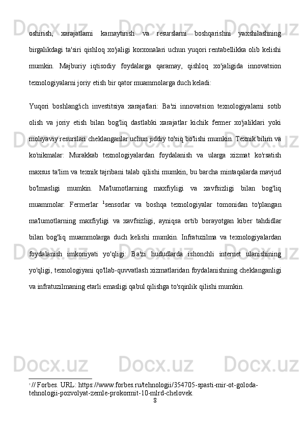 oshirish,   xarajatlarni   kamaytirish   va   resurslarni   boshqarishni   yaxshilashning
birgalikdagi  ta'siri  qishloq xo'jaligi  korxonalari  uchun yuqori  rentabellikka olib kelishi
mumkin.   Majburiy   iqtisodiy   foydalarga   qaramay,   qishloq   xo'jaligida   innovatsion
texnologiyalarni joriy etish bir qator muammolarga duch keladi:
Yuqori   boshlang'ich   investitsiya   xarajatlari:   Ba'zi   innovatsion   texnologiyalarni   sotib
olish   va   joriy   etish   bilan   bog'liq   dastlabki   xarajatlar   kichik   fermer   xo'jaliklari   yoki
moliyaviy resurslari cheklanganlar uchun jiddiy to'siq bo'lishi mumkin. Texnik bilim va
ko'nikmalar:   Murakkab   texnologiyalardan   foydalanish   va   ularga   xizmat   ko'rsatish
maxsus ta'lim va texnik tajribani talab qilishi mumkin, bu barcha mintaqalarda mavjud
bo'lmasligi   mumkin.   Ma'lumotlarning   maxfiyligi   va   xavfsizligi   bilan   bog'liq
muammolar:   Fermerlar   1
sensorlar   va   boshqa   texnologiyalar   tomonidan   to'plangan
ma'lumotlarning   maxfiyligi   va   xavfsizligi,   ayniqsa   ortib   borayotgan   kiber   tahdidlar
bilan   bog'liq   muammolarga   duch   kelishi   mumkin.   Infratuzilma   va   texnologiyalardan
foydalanish   imkoniyati   yo'qligi:   Ba'zi   hududlarda   ishonchli   internet   ulanishining
yo'qligi, texnologiyani qo'llab-quvvatlash xizmatlaridan foydalanishning cheklanganligi
va infratuzilmaning etarli emasligi qabul qilishga to'sqinlik qilishi mumkin.
1
  // Forbes. URL: https://www.forbes.ru/tehnologii/354705-spasti-mir-ot-goloda-
tehnologii-pozvolyat-zemle-prokormit-10-mlrd-chelovek.
8 