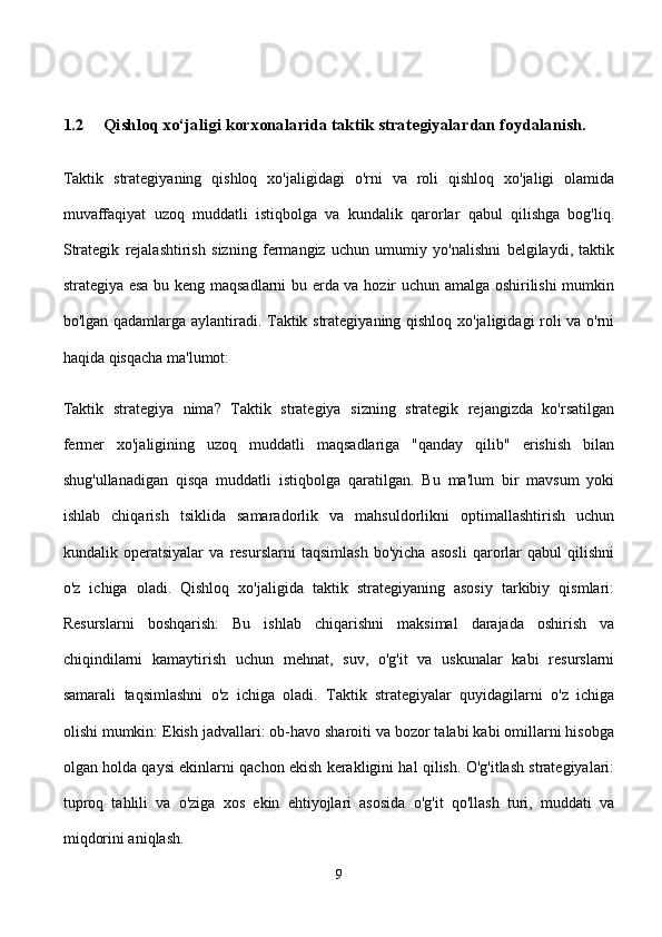 1.2 Qishloq xo‘jaligi korxonalarida taktik strategiyalardan foydalanish.
Taktik   strategiyaning   qishloq   xo'jaligidagi   o'rni   va   roli   qishloq   xo'jaligi   olamida
muvaffaqiyat   uzoq   muddatli   istiqbolga   va   kundalik   qarorlar   qabul   qilishga   bog'liq.
Strategik   rejalashtirish   sizning   fermangiz   uchun   umumiy   yo'nalishni   belgilaydi,   taktik
strategiya esa bu keng maqsadlarni bu erda va hozir uchun amalga oshirilishi  mumkin
bo'lgan qadamlarga aylantiradi. Taktik strategiyaning qishloq xo'jaligidagi roli va o'rni
haqida qisqacha ma'lumot:
Taktik   strategiya   nima?   Taktik   strategiya   sizning   strategik   rejangizda   ko'rsatilgan
fermer   xo'jaligining   uzoq   muddatli   maqsadlariga   "qanday   qilib"   erishish   bilan
shug'ullanadigan   qisqa   muddatli   istiqbolga   qaratilgan.   Bu   ma'lum   bir   mavsum   yoki
ishlab   chiqarish   tsiklida   samaradorlik   va   mahsuldorlikni   optimallashtirish   uchun
kundalik   operatsiyalar   va   resurslarni   taqsimlash   bo'yicha   asosli   qarorlar   qabul   qilishni
o'z   ichiga   oladi.   Qishloq   xo'jaligida   taktik   strategiyaning   asosiy   tarkibiy   qismlari:
Resurslarni   boshqarish:   Bu   ishlab   chiqarishni   maksimal   darajada   oshirish   va
chiqindilarni   kamaytirish   uchun   mehnat,   suv,   o'g'it   va   uskunalar   kabi   resurslarni
samarali   taqsimlashni   o'z   ichiga   oladi.   Taktik   strategiyalar   quyidagilarni   o'z   ichiga
olishi mumkin: Ekish jadvallari: ob-havo sharoiti va bozor talabi kabi omillarni hisobga
olgan holda qaysi ekinlarni qachon ekish kerakligini hal qilish. O'g'itlash strategiyalari:
tuproq   tahlili   va   o'ziga   xos   ekin   ehtiyojlari   asosida   o'g'it   qo'llash   turi,   muddati   va
miqdorini aniqlash.
9 