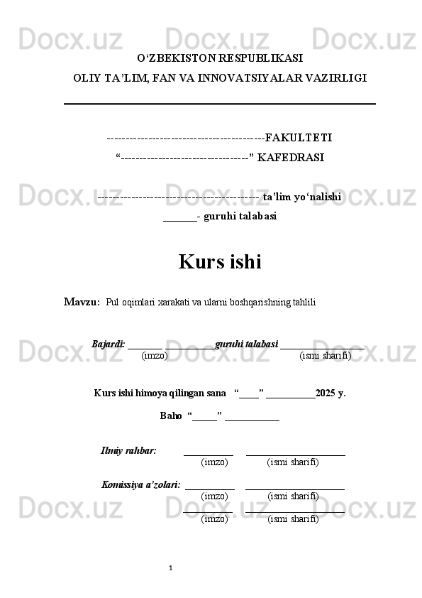 1O‘ZBEKISTON RESPUBLIKASI
OLIY TA’LIM, FAN VA INNOVATSIYALAR VAZIRLI GI
------------------------------------------FAKULTETI
“----------------------------------” KAFEDRASI
------------------------------------------- ta’lim yo‘nalishi 
______- guruhi talabasi
Kurs ishi 
Mavzu:    Pul oqimlari xarakati va ularni boshqarishning tahlili
  Bajardi: _______  ____ _____ _ guruhi talabasi  ______ ___ ________
  (imzo)                                                       (ismi sharifi)
  
Kurs ishi himoya qilingan sana     “____” __ ___ _____20 25  y.
Baho  “_____” ____ __ _____
      Ilmiy rahbar:           __________      ____________________ 
                (imzo)                (ismi sharifi)
     Komissiya a’zolari:   __________     ____________________ 
                (imzo)                  (ismi sharifi)
                                       __________      ____________________ 
                 (imzo)                  (ismi sharifi) 