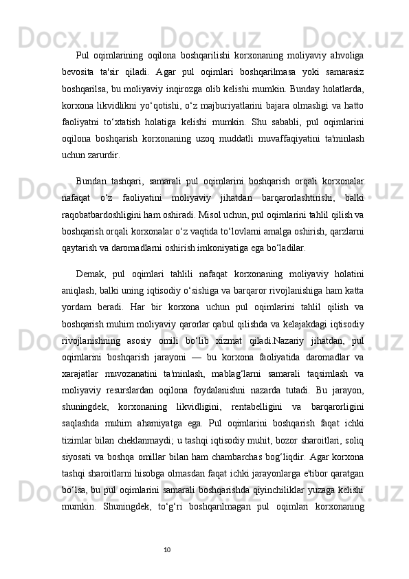 10Pul   oqimlarining   oqilona   boshqarilishi   korxonaning   moliyaviy   ahvoliga
bevosita   ta'sir   qiladi.   Agar   pul   oqimlari   boshqarilmasa   yoki   samarasiz
boshqarilsa, bu moliyaviy inqirozga olib kelishi mumkin. Bunday holatlarda,
korxona  likvidlikni  yo‘qotishi,  o‘z  majburiyatlarini  bajara  olmasligi  va  hatto
faoliyatni   to‘xtatish   holatiga   kelishi   mumkin.   Shu   sababli,   pul   oqimlarini
oqilona   boshqarish   korxonaning   uzoq   muddatli   muvaffaqiyatini   ta'minlash
uchun zarurdir.
Bundan   tashqari,   samarali   pul   oqimlarini   boshqarish   orqali   korxonalar
nafaqat   o‘z   faoliyatini   moliyaviy   jihatdan   barqarorlashtirishi,   balki
raqobatbardoshligini ham oshiradi. Misol uchun, pul oqimlarini tahlil qilish va
boshqarish orqali korxonalar o‘z vaqtida to‘lovlarni amalga oshirish, qarzlarni
qaytarish va daromadlarni oshirish imkoniyatiga ega bo‘ladilar.
Demak,   pul   oqimlari   tahlili   nafaqat   korxonaning   moliyaviy   holatini
aniqlash, balki uning iqtisodiy o‘sishiga va barqaror rivojlanishiga ham katta
yordam   beradi.   Har   bir   korxona   uchun   pul   oqimlarini   tahlil   qilish   va
boshqarish muhim moliyaviy qarorlar qabul qilishda va kelajakdagi iqtisodiy
rivojlanishning   asosiy   omili   bo‘lib   xizmat   qiladi.Nazariy   jihatdan,   pul
oqimlarini   boshqarish   jarayoni   —   bu   korxona   faoliyatida   daromadlar   va
xarajatlar   muvozanatini   ta'minlash,   mablag‘larni   samarali   taqsimlash   va
moliyaviy   resurslardan   oqilona   foydalanishni   nazarda   tutadi.   Bu   jarayon,
shuningdek,   korxonaning   likvidligini,   rentabelligini   va   barqarorligini
saqlashda   muhim   ahamiyatga   ega.   Pul   oqimlarini   boshqarish   faqat   ichki
tizimlar bilan cheklanmaydi; u tashqi iqtisodiy muhit, bozor sharoitlari, soliq
siyosati   va  boshqa   omillar   bilan  ham  chambarchas   bog‘liqdir.  Agar   korxona
tashqi sharoitlarni hisobga olmasdan faqat ichki jarayonlarga e'tibor qaratgan
bo‘lsa, bu pul oqimlarini samarali  boshqarishda qiyinchiliklar yuzaga kelishi
mumkin.   Shuningdek,   to‘g‘ri   boshqarilmagan   pul   oqimlari   korxonaning 