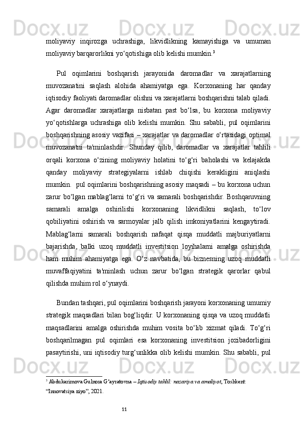 11moliyaviy   inqirozga   uchrashiga,   likvidlikning   kamayishiga   va   umuman
moliyaviy barqarorlikni yo‘qotishiga olib kelishi mumkin. 3
Pul   oqimlarini   boshqarish   jarayonida   daromadlar   va   xarajatlarning
muvozanatini   saqlash   alohida   ahamiyatga   ega.   Korxonaning   har   qanday
iqtisodiy faoliyati daromadlar olishni va xarajatlarni boshqarishni talab qiladi.
Agar   daromadlar   xarajatlarga   nisbatan   past   bo‘lsa,   bu   korxona   moliyaviy
yo‘qotishlarga   uchrashiga   olib   kelishi   mumkin.   Shu   sababli,   pul   oqimlarini
boshqarishning asosiy vazifasi – xarajatlar va daromadlar o‘rtasidagi optimal
muvozanatni   ta'minlashdir.   Shunday   qilib,   daromadlar   va   xarajatlar   tahlili
orqali   korxona   o‘zining   moliyaviy   holatini   to‘g‘ri   baholashi   va   kelajakda
qanday   moliyaviy   strategiyalarni   ishlab   chiqishi   kerakligini   aniqlashi
mumkin.   pul oqimlarini boshqarishning asosiy maqsadi – bu korxona uchun
zarur  bo‘lgan  mablag‘larni  to‘g‘ri   va  samarali  boshqarishdir.   Boshqaruvning
samarali   amalga   oshirilishi   korxonaning   likvidlikni   saqlash,   to‘lov
qobiliyatini   oshirish   va   sarmoyalar   jalb   qilish   imkoniyatlarini   kengaytiradi.
Mablag‘larni   samarali   boshqarish   nafaqat   qisqa   muddatli   majburiyatlarni
bajarishda,   balki   uzoq   muddatli   investitsion   loyihalarni   amalga   oshirishda
ham   muhim   ahamiyatga   ega.   O‘z   navbatida,   bu   biznesning   uzoq   muddatli
muvaffaqiyatini   ta'minlash   uchun   zarur   bo‘lgan   strategik   qarorlar   qabul
qilishda muhim rol o‘ynaydi.
Bundan tashqari, pul oqimlarini boshqarish jarayoni korxonaning umumiy
strategik maqsadlari bilan bog‘liqdir. U korxonaning qisqa va uzoq muddatli
maqsadlarini   amalga   oshirishda   muhim   vosita   bo‘lib   xizmat   qiladi.   To‘g‘ri
boshqarilmagan   pul   oqimlari   esa   korxonaning   investitsion   jozibadorligini
pasaytirishi, uni iqtisodiy turg‘unlikka olib kelishi  mumkin. Shu sababli,  pul
3
  Abdukarimova Gulnora G‘ayratovna –  Iqtisodiy tahlil: nazariya va amaliyot , Toshkent: 
“Innovatsiya ziyo”, 2021. 