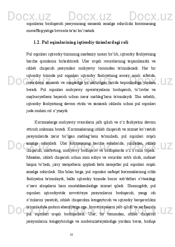 12oqimlarini   boshqarish   jarayonining   samarali   amalga   oshirilishi   korxonaning
muvaffaqiyatiga bevosita ta'sir ko‘rsatadi.
1.2. Pul oqimlarining iqtisodiy tizimlardagi roli
Pul oqimlari iqtisodiy tizimning markaziy unsuri bo‘lib, iqtisodiy faoliyatning
barcha   qismlarini   birlashtiradi.   Ular   orqali   resurslarning   taqsimlanishi   va
ishlab   chiqarish   jarayonlari   moliyaviy   tomondan   ta'minlanadi.   Har   bir
iqtisodiy   tizimda   pul   oqimlari   iqtisodiy   faoliyatning   asosiy   omili   sifatida,
resurslarni   samarali   va   maqsadga   yo‘naltirilgan   tarzda   taqsimlashga   yordam
beradi.   Pul   oqimlari   moliyaviy   operatsiyalarni   boshqarish,   to‘lovlar   va
majburiyatlarni   bajarish   uchun   zarur   mablag‘larni   ta'minlaydi.   Shu   sababli,
iqtisodiy   faoliyatning   davom   etishi   va   samarali   ishlashi   uchun   pul   oqimlari
juda muhim rol o‘ynaydi.
Korxonalarga  moliyaviy  resurslarni  jalb  qilish  va   o‘z  faoliyatini   davom
ettirish imkonini beradi. Korxonalarning ishlab chiqarish va xizmat ko‘rsatish
jarayonlarida   zarur   bo‘lgan   mablag‘larni   ta'minlash,   pul   oqimlari   orqali
amalga   oshiriladi.   Ular   korxonaning   barcha   sohalarida,   jumladan,   ishlab
chiqarish, marketing, moliyaviy boshqaruv va boshqalarda o‘z o‘rnini topadi.
Masalan,   ishlab   chiqarish   uchun   xom   ashyo   va   resurslar   sotib   olish,   mehnat
haqini   to‘lash,   joriy   xarajatlarni   qoplash   kabi   xarajatlar   pul   oqimlari   orqali
amalga oshiriladi. Shu bilan birga, pul oqimlari nafaqat korxonalarning ichki
faoliyatini   ta'minlaydi,   balki   iqtisodiy   tizimda   bozor   sub'ektlari   o‘rtasidagi
o‘zaro   aloqalarni   ham   mustahkamlashga   xizmat   qiladi.   Shuningdek,   pul
oqimlari   iqtisodiyotda   investitsiya   jarayonlarini   boshqarish,   yangi   ish
o‘rinlarini  yaratish,   ishlab  chiqarishni  kengaytirish  va   iqtisodiy   barqarorlikni
ta'minlashda muhim ahamiyatga ega. Investitsiyalarni jalb qilish va sarflanishi
pul   oqimlari   orqali   boshqariladi.   Ular,   bir   tomondan,   ishlab   chiqarish
jarayonlarini   kengaytirishga   va   modernizatsiyalashga   yordam   bersa,   boshqa 