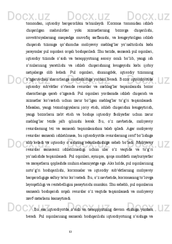 13tomondan,   iqtisodiy   barqarorlikni   ta'minlaydi.   Korxona   tomonidan   ishlab
chiqarilgan   mahsulotlar   yoki   xizmatlarning   bozorga   chiqarilishi,
investitsiyalarning   maqsadga   muvofiq   sarflanishi,   va   kengaytirilgan   ishlab
chiqarish   tizimiga   qo‘shimcha   moliyaviy   mablag‘lar   yo‘naltirilishi   kabi
jarayonlar pul oqimlari orqali boshqariladi. Shu tarzda, samarali pul oqimlari,
iqtisodiy   tizimda   o‘sish   va   taraqqiyotning   asosiy   omili   bo‘lib,   yangi   ish
o‘rinlarining   yaratilishi   va   ishlab   chiqarishning   kengayishi   kabi   ijobiy
natijalarga   olib   keladi.   Pul   oqimlari,   shuningdek,   iqtisodiy   tizimning
o‘zgaruvchan sharoitlariga moslashishga yordam beradi. Bozor iqtisodiyotida
iqtisodiy   sub'ektlar   o‘rtasida   resurslar   va   mablag‘lar   taqsimlanishi   bozor
sharoitlariga   qarab   o‘zgaradi.   Pul   oqimlari   yordamida   ishlab   chiqarish   va
xizmatlar   ko‘rsatish   uchun   zarur   bo‘lgan   mablag‘lar   to‘g‘ri   taqsimlanadi.
Masalan,   yangi   texnologiyalarni   joriy   etish,   ishlab   chiqarishni   kengaytirish,
yangi   bozorlarni   zabt   etish   va   boshqa   iqtisodiy   faoliyatlar   uchun   zarur
mablag‘lar   tezda   jalb   qilinishi   kerak.   Bu,   o‘z   navbatida,   moliyaviy
resurslarning   tez   va   samarali   taqsimlanishini   talab   qiladi.   Agar   moliyaviy
resurslar samarali ishlatilmasa, bu iqtisodiyotda resurslarning isrof bo‘lishiga
olib   keladi   va   iqtisodiy   o‘sishning   sekinlashishiga   sabab   bo‘ladi.   Moliyaviy
resurslar   samarasiz   ishlatilmasligi   uchun   ular   o‘z   vaqtida   va   to‘g‘ri
yo‘nalishda taqsimlanadi. Pul oqimlari, ayniqsa, qisqa muddatli majburiyatlar
va xarajatlarni qoplashda muhim ahamiyatga ega. Aks holda, pul oqimlarining
noto‘g‘ri   boshqarilishi,   korxonalar   va   iqtisodiy   sub'ektlarning   moliyaviy
barqarorligiga salbiy ta'sir ko‘rsatadi. Bu, o‘z navbatida, korxonaning to‘lovga
layoqatliligi va rentabelligini pasaytirishi mumkin. Shu sababli, pul oqimlarini
samarali   boshqarish   orqali   resurslar   o‘z   vaqtida   taqsimlanadi   va   moliyaviy
xavf-xatarlarni kamaytiradi.
Bu   esa   iqtisodiyotda   o‘sish   va   taraqqiyotning   davom   etishiga   yordam
beradi.   Pul   oqimlarining   samarali   boshqarilishi   iqtisodiyotning   o‘sishiga   va 