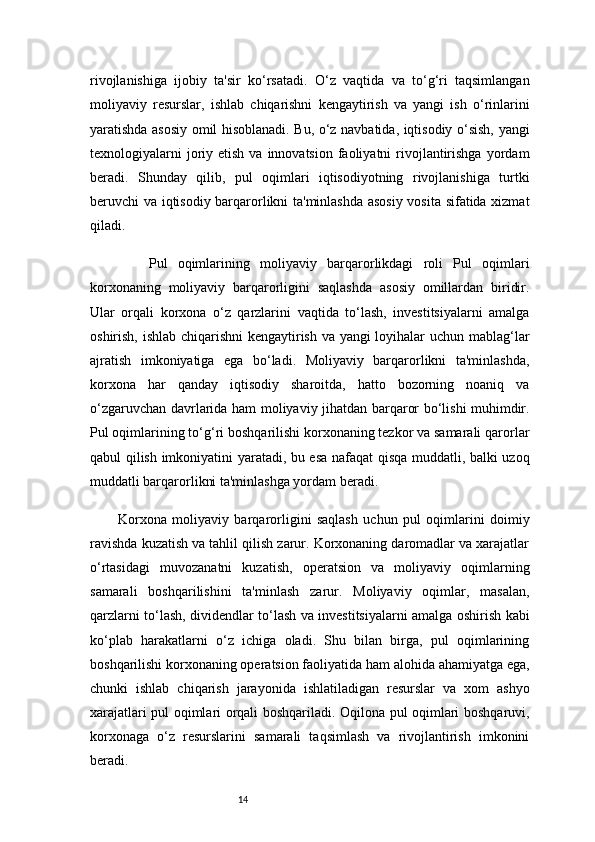 14rivojlanishiga   ijobiy   ta'sir   ko‘rsatadi.   O‘z   vaqtida   va   to‘g‘ri   taqsimlangan
moliyaviy   resurslar,   ishlab   chiqarishni   kengaytirish   va   yangi   ish   o‘rinlarini
yaratishda asosiy omil hisoblanadi. Bu, o‘z navbatida, iqtisodiy o‘sish, yangi
texnologiyalarni   joriy  etish  va  innovatsion  faoliyatni   rivojlantirishga   yordam
beradi.   Shunday   qilib,   pul   oqimlari   iqtisodiyotning   rivojlanishiga   turtki
beruvchi va iqtisodiy barqarorlikni ta'minlashda asosiy vosita sifatida xizmat
qiladi.
      Pul   oqimlarining   moliyaviy   barqarorlikdagi   roli   Pul   oqimlari
korxonaning   moliyaviy   barqarorligini   saqlashda   asosiy   omillardan   biridir.
Ular   orqali   korxona   o‘z   qarzlarini   vaqtida   to‘lash,   investitsiyalarni   amalga
oshirish, ishlab chiqarishni  kengaytirish va yangi loyihalar uchun mablag‘lar
ajratish   imkoniyatiga   ega   bo‘ladi.   Moliyaviy   barqarorlikni   ta'minlashda,
korxona   har   qanday   iqtisodiy   sharoitda,   hatto   bozorning   noaniq   va
o‘zgaruvchan davrlarida ham moliyaviy jihatdan barqaror bo‘lishi muhimdir.
Pul oqimlarining to‘g‘ri boshqarilishi korxonaning tezkor va samarali qarorlar
qabul qilish imkoniyatini yaratadi, bu esa nafaqat qisqa muddatli, balki uzoq
muddatli barqarorlikni ta'minlashga yordam beradi.
Korxona   moliyaviy   barqarorligini   saqlash   uchun   pul   oqimlarini   doimiy
ravishda kuzatish va tahlil qilish zarur. Korxonaning daromadlar va xarajatlar
o‘rtasidagi   muvozanatni   kuzatish,   operatsion   va   moliyaviy   oqimlarning
samarali   boshqarilishini   ta'minlash   zarur.   Moliyaviy   oqimlar,   masalan,
qarzlarni to‘lash, dividendlar to‘lash va investitsiyalarni amalga oshirish kabi
ko‘plab   harakatlarni   o‘z   ichiga   oladi.   Shu   bilan   birga,   pul   oqimlarining
boshqarilishi korxonaning operatsion faoliyatida ham alohida ahamiyatga ega,
chunki   ishlab   chiqarish   jarayonida   ishlatiladigan   resurslar   va   xom   ashyo
xarajatlari pul oqimlari orqali boshqariladi. Oqilona pul oqimlari boshqaruvi,
korxonaga   o‘z   resurslarini   samarali   taqsimlash   va   rivojlantirish   imkonini
beradi. 