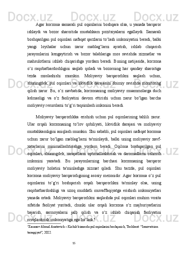 15Agar korxona samarali  pul  oqimlarini boshqara olsa, u yanada barqaror
ishlaydi   va   bozor   sharoitida   mustahkam   pozitsiyalarni   egallaydi.   Samarali
boshqarilgan pul oqimlari nafaqat qarzlarni to‘lash imkoniyatini beradi, balki
yangi   loyihalar   uchun   zarur   mablag‘larni   ajratish,   ishlab   chiqarish
jarayonlarini   kengaytirish   va   bozor   talablariga   mos   ravishda   xizmatlar   va
mahsulotlarni   ishlab   chiqarishga   yordam   beradi.   Buning   natijasida,   korxona
o‘z   raqobatbardoshligini   saqlab   qoladi   va   bozorning   har   qanday   sharoitiga
tezda   moslashishi   mumkin.   Moliyaviy   barqarorlikni   saqlash   uchun,
shuningdek,   pul   oqimlari   va   likvidlik   darajasini   doimiy   ravishda   monitoring
qilish   zarur.   Bu,   o‘z   navbatida,   korxonaning   moliyaviy   muammolarga   duch
kelmasligi   va   o‘z   faoliyatini   davom   ettirishi   uchun   zarur   bo‘lgan   barcha
moliyaviy resurslarni to‘g‘ri taqsimlash imkonini beradi.
Moliyaviy   barqarorlikka   erishish   uchun   pul   oqimlarining   tahlili   zarur.
Ular   orqali   korxonaning   to‘lov   qobiliyati,   likvidlik   darajasi   va   moliyaviy
mustahkamligini aniqlash mumkin. Shu sababli, pul oqimlari nafaqat korxona
uchun   zarur   bo‘lgan   mablag‘larni   ta'minlaydi,   balki   uning   moliyaviy   xavf-
xatarlarini   minimallashtirishga   yordam   beradi.   Oqilona   boshqarilgan   pul
oqimlari,   shuningdek,   xarajatlarni   optimallashtirish   va   daromadlarni   oshirish
imkonini   yaratadi.   Bu   jarayonlarning   barchasi   korxonaning   barqaror
moliyaviy   holatini   ta'minlashga   xizmat   qiladi.   Shu   tarzda,   pul   oqimlari
korxona   moliyaviy   barqarorligining   asosiy   mezonidir.   Agar   korxona   o‘z   pul
oqimlarini   to‘g‘ri   boshqarish   orqali   barqarorlikni   ta'minlay   olsa,   uning
raqobatbardoshligi   va   uzoq   muddatli   muvaffaqiyatga   erishish   imkoniyatlari
yanada  ortadi.  Moliyaviy  barqarorlikni  saqlashda  pul  oqimlari  muhim   vosita
sifatida   faoliyat   yuritadi,   chunki   ular   orqali   korxona   o‘z   majburiyatlarini
bajarish,   sarmoyalarni   jalb   qilish   va   o‘z   ishlab   chiqarish   faoliyatini
rivojlantirish imkoniyatiga ega bo‘ladi. 4
4
Xasanov Akmal Axatovich – Kichik biznesda pul oqimlarini boshqarish, Toshkent: “Innovatsion 
taraqqiyot”, 2022. 