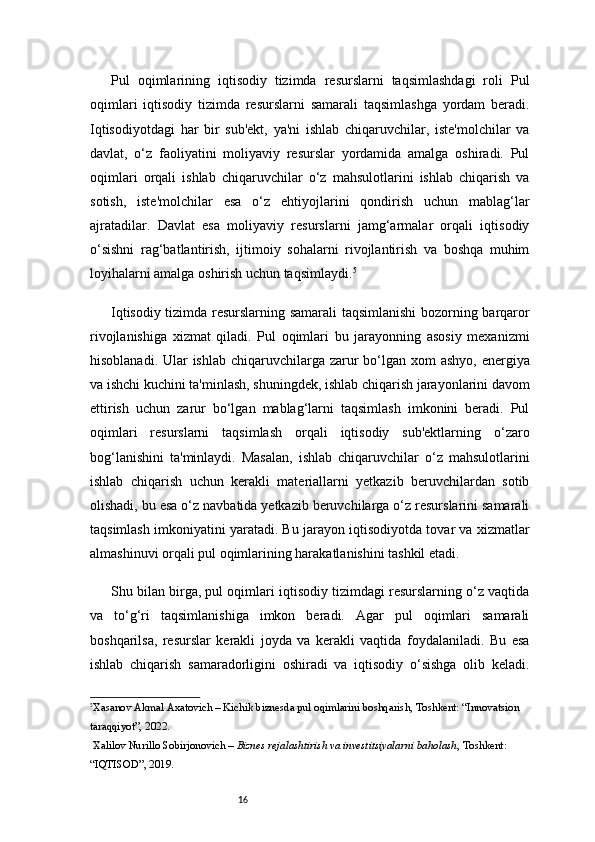 16Pul   oqimlarining   iqtisodiy   tizimda   resurslarni   taqsimlashdagi   roli   Pul
oqimlari   iqtisodiy   tizimda   resurslarni   samarali   taqsimlashga   yordam   beradi.
Iqtisodiyotdagi   har   bir   sub'ekt,   ya'ni   ishlab   chiqaruvchilar,   iste'molchilar   va
davlat,   o‘z   faoliyatini   moliyaviy   resurslar   yordamida   amalga   oshiradi.   Pul
oqimlari   orqali   ishlab   chiqaruvchilar   o‘z   mahsulotlarini   ishlab   chiqarish   va
sotish,   iste'molchilar   esa   o‘z   ehtiyojlarini   qondirish   uchun   mablag‘lar
ajratadilar.   Davlat   esa   moliyaviy   resurslarni   jamg‘armalar   orqali   iqtisodiy
o‘sishni   rag‘batlantirish,   ijtimoiy   sohalarni   rivojlantirish   va   boshqa   muhim
loyihalarni amalga oshirish uchun taqsimlaydi. 5
Iqtisodiy tizimda resurslarning samarali taqsimlanishi bozorning barqaror
rivojlanishiga   xizmat   qiladi.   Pul   oqimlari   bu   jarayonning   asosiy   mexanizmi
hisoblanadi. Ular ishlab chiqaruvchilarga zarur bo‘lgan xom  ashyo, energiya
va ishchi kuchini ta'minlash, shuningdek, ishlab chiqarish jarayonlarini davom
ettirish   uchun   zarur   bo‘lgan   mablag‘larni   taqsimlash   imkonini   beradi.   Pul
oqimlari   resurslarni   taqsimlash   orqali   iqtisodiy   sub'ektlarning   o‘zaro
bog‘lanishini   ta'minlaydi.   Masalan,   ishlab   chiqaruvchilar   o‘z   mahsulotlarini
ishlab   chiqarish   uchun   kerakli   materiallarni   yetkazib   beruvchilardan   sotib
olishadi, bu esa o‘z navbatida yetkazib beruvchilarga o‘z resurslarini samarali
taqsimlash imkoniyatini yaratadi. Bu jarayon iqtisodiyotda tovar va xizmatlar
almashinuvi orqali pul oqimlarining harakatlanishini tashkil etadi.
Shu bilan birga, pul oqimlari iqtisodiy tizimdagi resurslarning o‘z vaqtida
va   to‘g‘ri   taqsimlanishiga   imkon   beradi.   Agar   pul   oqimlari   samarali
boshqarilsa,   resurslar   kerakli   joyda   va   kerakli   vaqtida   foydalaniladi.   Bu   esa
ishlab   chiqarish   samaradorligini   oshiradi   va   iqtisodiy   o‘sishga   olib   keladi.
5
Xasanov Akmal Axatovich – Kichik biznesda pul oqimlarini boshqarish, Toshkent: “Innovatsion 
taraqqiyot”, 2022.
  Xalilov Nurillo Sobirjonovich –  Biznes rejalashtirish va investitsiyalarni baholash , Toshkent: 
“IQTISOD”, 2019. 