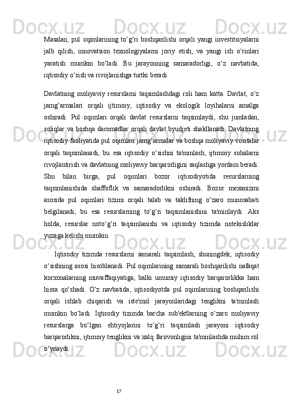 17Masalan,   pul   oqimlarining   to‘g‘ri   boshqarilishi   orqali   yangi   investitsiyalarni
jalb   qilish,   innovatsion   texnologiyalarni   joriy   etish,   va   yangi   ish   o‘rinlari
yaratish   mumkin   bo‘ladi.   Bu   jarayonning   samaradorligi,   o‘z   navbatida,
iqtisodiy o‘sish va rivojlanishga turtki beradi.
Davlatning   moliyaviy   resurslarni   taqsimlashdagi   roli   ham   katta.   Davlat,   o‘z
jamg‘armalari   orqali   ijtimoiy,   iqtisodiy   va   ekologik   loyihalarni   amalga
oshiradi.   Pul   oqimlari   orqali   davlat   resurslarni   taqsimlaydi,   shu   jumladan,
soliqlar va boshqa daromadlar orqali davlat  byudjeti shakllanadi.  Davlatning
iqtisodiy faoliyatida pul oqimlari jamg‘armalar va boshqa moliyaviy vositalar
orqali   taqsimlanadi,   bu   esa   iqtisodiy   o‘sishni   ta'minlash,   ijtimoiy   sohalarni
rivojlantirish va davlatning moliyaviy barqarorligini saqlashga yordam beradi.
Shu   bilan   birga,   pul   oqimlari   bozor   iqtisodiyotida   resurslarning
taqsimlanishida   shaffoflik   va   samaradorlikni   oshiradi.   Bozor   mexanizmi
asosida   pul   oqimlari   tizimi   orqali   talab   va   taklifning   o‘zaro   munosabati
belgilanadi,   bu   esa   resurslarning   to‘g‘ri   taqsimlanishini   ta'minlaydi.   Aks
holda,   resurslar   noto‘g‘ri   taqsimlanishi   va   iqtisodiy   tizimda   notekisliklar
yuzaga kelishi mumkin.
Iqtisodiy   tizimda   resurslarni   samarali   taqsimlash,   shuningdek,   iqtisodiy
o‘sishning  asosi  hisoblanadi. Pul oqimlarining samarali  boshqarilishi  nafaqat
korxonalarning   muvaffaqiyatiga,   balki   umumiy   iqtisodiy   barqarorlikka   ham
hissa   qo‘shadi.   O‘z   navbatida,   iqtisodiyotda   pul   oqimlarining   boshqarilishi
orqali   ishlab   chiqarish   va   iste'mol   jarayonlaridagi   tenglikni   ta'minlash
mumkin   bo‘ladi.   Iqtisodiy   tizimda   barcha   sub'ektlarning   o‘zaro   moliyaviy
resurslarga   bo‘lgan   ehtiyojlarini   to‘g‘ri   taqsimlash   jarayoni   iqtisodiy
barqarorlikni, ijtimoiy tenglikni va xalq farovonligini ta'minlashda muhim rol
o‘ynaydi. 