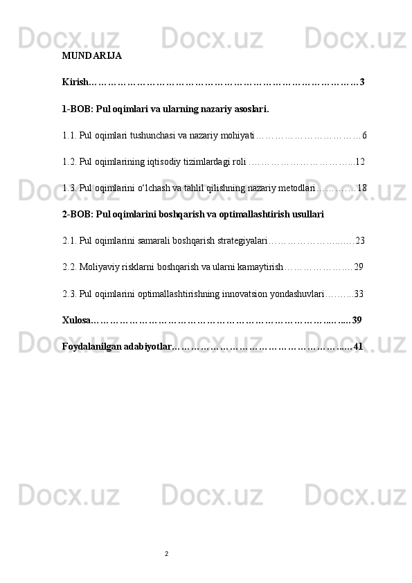 2MUNDARIJA 
Kirish ………………………………………………………………………… 3
1-BOB: Pul oqimlari va ularning nazariy asoslari .
1.1. Pul oqimlari tushunchasi va nazariy mohiyati …………………………… 6
1.2. Pul oqimlarining iqtisodiy tizimlardagi roli  . ……………………… ….. . 12
1.3. Pul oqimlarini o‘lchash va tahlil qilishning nazariy metodlari ……… . … 18
2-BOB: Pul oqimlarini boshqarish va optimallashtirish usullari
2.1. Pul oqimlarini samarali boshqarish strategiyalari ………………… .. .… .23
2.2. Moliyaviy risklarni boshqarish va ularni kamaytirish …………… …. … 29
2.3. Pul oqimlarini optimallashtirishning innovatsion yondashuvlari ….… .. . 33
Xulosa ………………………………………………………………..… .. … 39
Foydalanilgan adabiyotlar…………………………………………… ... … 41 