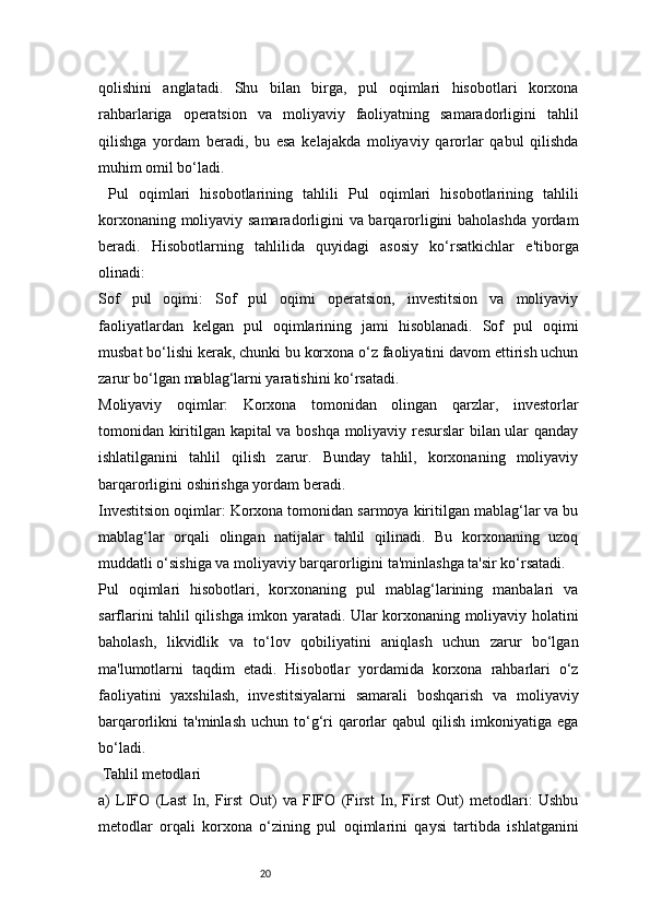 20qolishini   anglatadi.   Shu   bilan   birga,   pul   oqimlari   hisobotlari   korxona
rahbarlariga   operatsion   va   moliyaviy   faoliyatning   samaradorligini   tahlil
qilishga   yordam   beradi,   bu   esa   kelajakda   moliyaviy   qarorlar   qabul   qilishda
muhim omil bo‘ladi.
  Pul   oqimlari   hisobotlarining   tahlili   Pul   oqimlari   hisobotlarining   tahlili
korxonaning moliyaviy samaradorligini va barqarorligini baholashda yordam
beradi.   Hisobotlarning   tahlilida   quyidagi   asosiy   ko‘rsatkichlar   e'tiborga
olinadi:
Sof   pul   oqimi:   Sof   pul   oqimi   operatsion,   investitsion   va   moliyaviy
faoliyatlardan   kelgan   pul   oqimlarining   jami   hisoblanadi.   Sof   pul   oqimi
musbat bo‘lishi kerak, chunki bu korxona o‘z faoliyatini davom ettirish uchun
zarur bo‘lgan mablag‘larni yaratishini ko‘rsatadi.
Moliyaviy   oqimlar:   Korxona   tomonidan   olingan   qarzlar,   investorlar
tomonidan kiritilgan kapital va boshqa moliyaviy resurslar bilan ular qanday
ishlatilganini   tahlil   qilish   zarur.   Bunday   tahlil,   korxonaning   moliyaviy
barqarorligini oshirishga yordam beradi.
Investitsion oqimlar: Korxona tomonidan sarmoya kiritilgan mablag‘lar va bu
mablag‘lar   orqali   olingan   natijalar   tahlil   qilinadi.   Bu   korxonaning   uzoq
muddatli o‘sishiga va moliyaviy barqarorligini ta'minlashga ta'sir ko‘rsatadi.
Pul   oqimlari   hisobotlari,   korxonaning   pul   mablag‘larining   manbalari   va
sarflarini tahlil qilishga imkon yaratadi. Ular korxonaning moliyaviy holatini
baholash,   likvidlik   va   to‘lov   qobiliyatini   aniqlash   uchun   zarur   bo‘lgan
ma'lumotlarni   taqdim   etadi.   Hisobotlar   yordamida   korxona   rahbarlari   o‘z
faoliyatini   yaxshilash,   investitsiyalarni   samarali   boshqarish   va   moliyaviy
barqarorlikni   ta'minlash  uchun   to‘g‘ri  qarorlar  qabul  qilish  imkoniyatiga  ega
bo‘ladi.
 Tahlil metodlari
a)   LIFO   (Last   In,   First   Out)   va   FIFO   (First   In,   First   Out)   metodlari:   Ushbu
metodlar   orqali   korxona   o‘zining   pul   oqimlarini   qaysi   tartibda   ishlatganini 