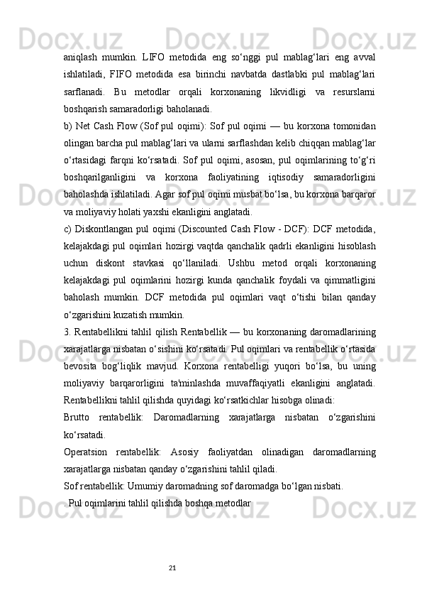 21aniqlash   mumkin.   LIFO   metodida   eng   so‘nggi   pul   mablag‘lari   eng   avval
ishlatiladi,   FIFO   metodida   esa   birinchi   navbatda   dastlabki   pul   mablag‘lari
sarflanadi.   Bu   metodlar   orqali   korxonaning   likvidligi   va   resurslarni
boshqarish samaradorligi baholanadi.
b)   Net   Cash  Flow (Sof   pul  oqimi):  Sof  pul  oqimi   — bu  korxona  tomonidan
olingan barcha pul mablag‘lari va ularni sarflashdan kelib chiqqan mablag‘lar
o‘rtasidagi   farqni   ko‘rsatadi.   Sof   pul   oqimi,   asosan,   pul   oqimlarining   to‘g‘ri
boshqarilganligini   va   korxona   faoliyatining   iqtisodiy   samaradorligini
baholashda ishlatiladi. Agar sof pul oqimi musbat bo‘lsa, bu korxona barqaror
va moliyaviy holati yaxshi ekanligini anglatadi.
c) Diskontlangan pul  oqimi (Discounted  Cash  Flow - DCF): DCF metodida,
kelajakdagi pul oqimlari hozirgi vaqtda qanchalik qadrli ekanligini hisoblash
uchun   diskont   stavkasi   qo‘llaniladi.   Ushbu   metod   orqali   korxonaning
kelajakdagi   pul   oqimlarini   hozirgi   kunda   qanchalik   foydali   va   qimmatligini
baholash   mumkin.   DCF   metodida   pul   oqimlari   vaqt   o‘tishi   bilan   qanday
o‘zgarishini kuzatish mumkin.
3. Rentabellikni  tahlil qilish   Rentabellik — bu korxonaning daromadlarining
xarajatlarga nisbatan o‘sishini ko‘rsatadi. Pul oqimlari va rentabellik o‘rtasida
bevosita   bog‘liqlik   mavjud.   Korxona   rentabelligi   yuqori   bo‘lsa,   bu   uning
moliyaviy   barqarorligini   ta'minlashda   muvaffaqiyatli   ekanligini   anglatadi.
Rentabellikni tahlil qilishda quyidagi ko‘rsatkichlar hisobga olinadi:
Brutto   rentabellik:   Daromadlarning   xarajatlarga   nisbatan   o‘zgarishini
ko‘rsatadi.
Operatsion   rentabellik:   Asosiy   faoliyatdan   olinadigan   daromadlarning
xarajatlarga nisbatan qanday o‘zgarishini tahlil qiladi.
Sof rentabellik: Umumiy daromadning sof daromadga bo‘lgan nisbati.
. Pul oqimlarini tahlil qilishda boshqa metodlar 