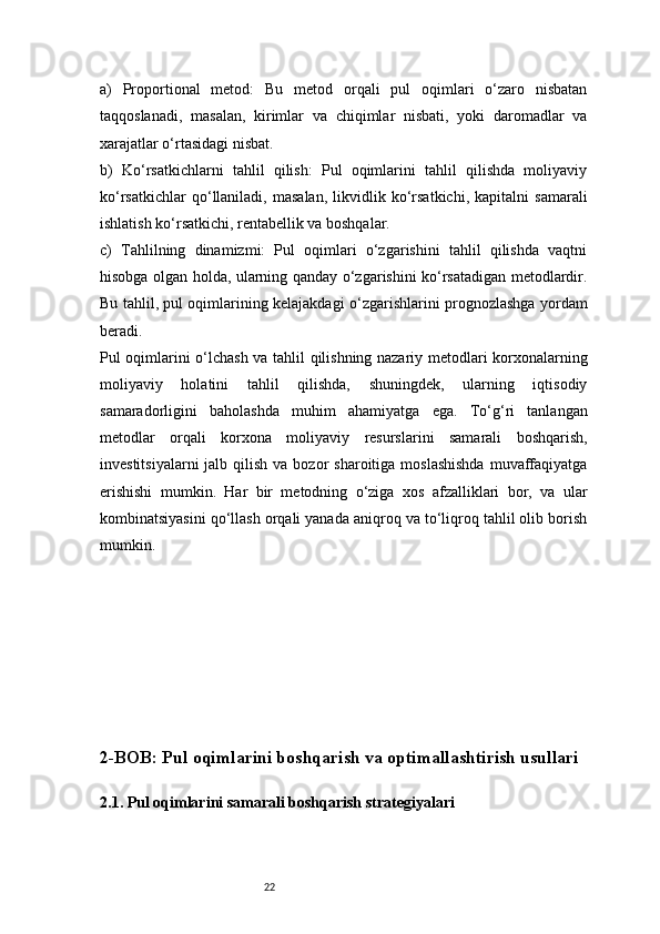 22a)   Proportional   metod:   Bu   metod   orqali   pul   oqimlari   o‘zaro   nisbatan
taqqoslanadi,   masalan,   kirimlar   va   chiqimlar   nisbati,   yoki   daromadlar   va
xarajatlar o‘rtasidagi nisbat.
b)   Ko‘rsatkichlarni   tahlil   qilish:   Pul   oqimlarini   tahlil   qilishda   moliyaviy
ko‘rsatkichlar   qo‘llaniladi,   masalan,   likvidlik   ko‘rsatkichi,   kapitalni   samarali
ishlatish ko‘rsatkichi, rentabellik va boshqalar.
c)   Tahlilning   dinamizmi:   Pul   oqimlari   o‘zgarishini   tahlil   qilishda   vaqtni
hisobga olgan holda, ularning qanday o‘zgarishini ko‘rsatadigan metodlardir.
Bu tahlil, pul oqimlarining kelajakdagi o‘zgarishlarini prognozlashga yordam
beradi.
Pul oqimlarini o‘lchash va tahlil qilishning nazariy metodlari korxonalarning
moliyaviy   holatini   tahlil   qilishda,   shuningdek,   ularning   iqtisodiy
samaradorligini   baholashda   muhim   ahamiyatga   ega.   To‘g‘ri   tanlangan
metodlar   orqali   korxona   moliyaviy   resurslarini   samarali   boshqarish,
investitsiyalarni   jalb qilish  va  bozor   sharoitiga  moslashishda   muvaffaqiyatga
erishishi   mumkin.   Har   bir   metodning   o‘ziga   xos   afzalliklari   bor,   va   ular
kombinatsiyasini qo‘llash orqali yanada aniqroq va to‘liqroq tahlil olib borish
mumkin.
2-BOB: Pul oqimlarini boshqarish va optimallashtirish usullari
2.1. Pul oqimlarini samarali boshqarish strategiyalari 