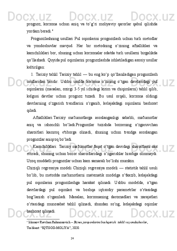 24prognoz,   korxona   uchun   aniq   va   to‘g‘ri   moliyaviy   qarorlar   qabul   qilishda
yordam beradi. 6
Prognozlashning   usullari   Pul   oqimlarini   prognozlash   uchun   turli   metodlar
va   yondoshuvlar   mavjud.   Har   bir   metodning   o‘zining   afzalliklari   va
kamchiliklari bor, shuning uchun korxonalar odatda turli usullarni birgalikda
qo‘llashadi. Quyida pul oqimlarini prognozlashda ishlatiladigan asosiy usullar
keltirilgan:
1.   Tarixiy tahlil   Tarixiy tahlil  — bu eng ko‘p qo‘llaniladigan prognozlash
usullaridan   biridir.   Ushbu   usulda   korxona   o‘zining   o‘tgan   davrlaridagi   pul
oqimlarini (masalan, oxirgi 3-5 yil ichidagi kirim va chiqimlarni) tahlil qilib,
kelgusi   davrlar   uchun   prognoz   tuzadi.   Bu   usul   orqali,   korxona   oldingi
davrlarning   o‘zgarish   trendlarini   o‘rganib,   kelajakdagi   oqimlarni   bashorat
qiladi.
Afzalliklari :Tarixiy   ma'lumotlarga   asoslanganligi   sababli,   ma'lumotlar
aniq   va   ishonchli   bo‘ladi.Prognozlar   tuzishda   bozorning   o‘zgaruvchan
sharoitlari   kamroq   e'tiborga   olinadi,   shuning   uchun   trendga   asoslangan
prognozlar aniqroq bo‘ladi.
Kamchiliklari :   Tarixiy ma'lumotlar  faqat  o‘tgan davrdagi sharoitlarni  aks
ettiradi,  shuning  uchun bozor   sharoitlaridagi   o‘zgarishlar  hisobga  olinmaydi.
Uzoq muddatli prognozlar uchun kam samarali bo‘lishi mumkin.
Chiziqli   regressiya   modeli   Chiziqli   regressiya   modeli  —  statistik  tahlil  usuli
bo‘lib,   bu   metodda   ma'lumotlarni   matematik   modelga   o‘tkazib,   kelajakdagi
pul   oqimlarini   prognozlashga   harakat   qilinadi.   Ushbu   modelda,   o‘tgan
davrlardagi   pul   oqimlari   va   boshqa   iqtisodiy   parametrlar   o‘rtasidagi
bog‘lanish   o‘rganiladi.   Masalan,   korxonaning   daromadlari   va   xarajatlari
o‘rtasidagi   munosabat   tahlil   qilinadi,   shundan   so‘ng,   kelajakdagi   oqimlar
bashorat qilinadi.
6
  Islomov Ravshan Rahmonovich –  Biznes jarayonlarini boshqarish: tahlil va yondashuvlar , 
Toshkent: “IQTISOD-MOLIYA”, 2020. 