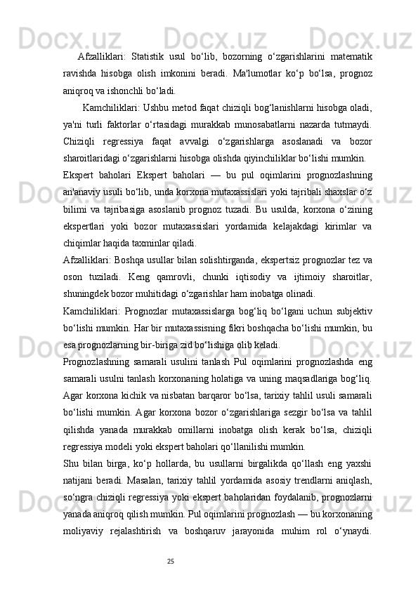 25Afzalliklari :   Statistik   usul   bo‘lib,   bozorning   o‘zgarishlarini   matematik
ravishda   hisobga   olish   imkonini   beradi.   Ma'lumotlar   ko‘p   bo‘lsa,   prognoz
aniqroq va ishonchli bo‘ladi.
Kamchiliklari :   Ushbu metod faqat chiziqli bog‘lanishlarni hisobga oladi,
ya'ni   turli   faktorlar   o‘rtasidagi   murakkab   munosabatlarni   nazarda   tutmaydi.
Chiziqli   regressiya   faqat   avvalgi   o‘zgarishlarga   asoslanadi   va   bozor
sharoitlaridagi o‘zgarishlarni hisobga olishda qiyinchiliklar bo‘lishi mumkin.
Ekspert   baholari   Ekspert   baholari   —   bu   pul   oqimlarini   prognozlashning
an'anaviy usuli bo‘lib, unda korxona mutaxassislari yoki tajribali shaxslar o‘z
bilimi   va   tajribasiga   asoslanib   prognoz   tuzadi.   Bu   usulda,   korxona   o‘zining
ekspertlari   yoki   bozor   mutaxassislari   yordamida   kelajakdagi   kirimlar   va
chiqimlar haqida taxminlar qiladi.
Afzalliklari :   Boshqa usullar bilan solishtirganda, ekspertsiz prognozlar tez va
oson   tuziladi.   Keng   qamrovli,   chunki   iqtisodiy   va   ijtimoiy   sharoitlar,
shuningdek bozor muhitidagi o‘zgarishlar ham inobatga olinadi.
Kamchiliklari :   Prognozlar   mutaxassislarga   bog‘liq   bo‘lgani   uchun   subjektiv
bo‘lishi mumkin.   Har bir mutaxassisning fikri boshqacha bo‘lishi mumkin, bu
esa prognozlarning bir-biriga zid bo‘lishiga olib keladi.
Prognozlashning   samarali   usulini   tanlash   Pul   oqimlarini   prognozlashda   eng
samarali  usulni tanlash  korxonaning holatiga va uning maqsadlariga bog‘liq.
Agar korxona kichik va nisbatan barqaror bo‘lsa, tarixiy tahlil usuli samarali
bo‘lishi   mumkin.   Agar   korxona   bozor   o‘zgarishlariga   sezgir   bo‘lsa   va   tahlil
qilishda   yanada   murakkab   omillarni   inobatga   olish   kerak   bo‘lsa,   chiziqli
regressiya modeli yoki ekspert baholari qo‘llanilishi mumkin.
Shu   bilan   birga,   ko‘p   hollarda,   bu   usullarni   birgalikda   qo‘llash   eng   yaxshi
natijani   beradi.   Masalan,   tarixiy   tahlil   yordamida   asosiy   trendlarni   aniqlash,
so‘ngra chiziqli regressiya yoki ekspert baholaridan foydalanib, prognozlarni
yanada aniqroq qilish mumkin.   Pul oqimlarini prognozlash — bu korxonaning
moliyaviy   rejalashtirish   va   boshqaruv   jarayonida   muhim   rol   o‘ynaydi. 