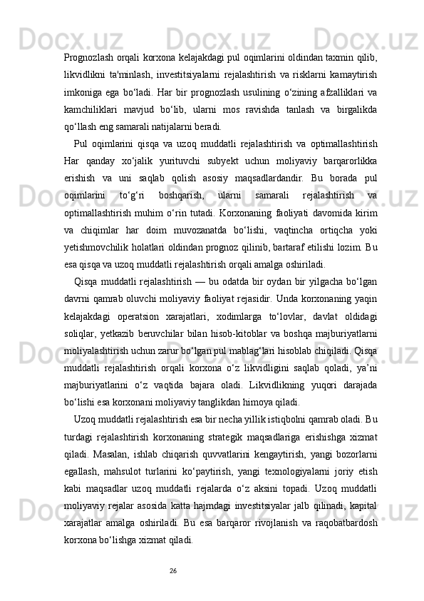 26Prognozlash orqali korxona kelajakdagi pul oqimlarini oldindan taxmin qilib,
likvidlikni   ta'minlash,   investitsiyalarni   rejalashtirish   va   risklarni   kamaytirish
imkoniga   ega   bo‘ladi.   Har   bir   prognozlash   usulining   o‘zining   afzalliklari   va
kamchiliklari   mavjud   bo‘lib,   ularni   mos   ravishda   tanlash   va   birgalikda
qo‘llash eng samarali natijalarni beradi.
Pul   oqimlarini   qisqa   va   uzoq   muddatli   rejalashtirish   va   optimallashtirish
Har   qanday   xo‘jalik   yurituvchi   subyekt   uchun   moliyaviy   barqarorlikka
erishish   va   uni   saqlab   qolish   asosiy   maqsadlardandir.   Bu   borada   pul
oqimlarini   to‘g‘ri   boshqarish,   ularni   samarali   rejalashtirish   va
optimallashtirish   muhim   o‘rin   tutadi.   Korxonaning   faoliyati   davomida   kirim
va   chiqimlar   har   doim   muvozanatda   bo‘lishi,   vaqtincha   ortiqcha   yoki
yetishmovchilik holatlari oldindan prognoz qilinib, bartaraf etilishi lozim. Bu
esa qisqa va uzoq muddatli rejalashtirish orqali amalga oshiriladi.
Qisqa  muddatli  rejalashtirish   —  bu  odatda  bir  oydan  bir   yilgacha  bo‘lgan
davrni  qamrab oluvchi  moliyaviy faoliyat rejasidir. Unda korxonaning yaqin
kelajakdagi   operatsion   xarajatlari,   xodimlarga   to‘lovlar,   davlat   oldidagi
soliqlar,   yetkazib   beruvchilar   bilan   hisob-kitoblar   va   boshqa   majburiyatlarni
moliyalashtirish uchun zarur bo‘lgan pul mablag‘lari hisoblab chiqiladi. Qisqa
muddatli   rejalashtirish   orqali   korxona   o‘z   likvidligini   saqlab   qoladi,   ya’ni
majburiyatlarini   o‘z   vaqtida   bajara   oladi.   Likvidlikning   yuqori   darajada
bo‘lishi esa korxonani moliyaviy tanglikdan himoya qiladi.
Uzoq muddatli rejalashtirish esa bir necha yillik istiqbolni qamrab oladi. Bu
turdagi   rejalashtirish   korxonaning   strategik   maqsadlariga   erishishga   xizmat
qiladi.   Masalan,   ishlab   chiqarish   quvvatlarini   kengaytirish,   yangi   bozorlarni
egallash,   mahsulot   turlarini   ko‘paytirish,   yangi   texnologiyalarni   joriy   etish
kabi   maqsadlar   uzoq   muddatli   rejalarda   o‘z   aksini   topadi.   Uzoq   muddatli
moliyaviy   rejalar   asosida   katta   hajmdagi   investitsiyalar   jalb   qilinadi,   kapital
xarajatlar   amalga   oshiriladi.   Bu   esa   barqaror   rivojlanish   va   raqobatbardosh
korxona bo‘lishga xizmat qiladi. 