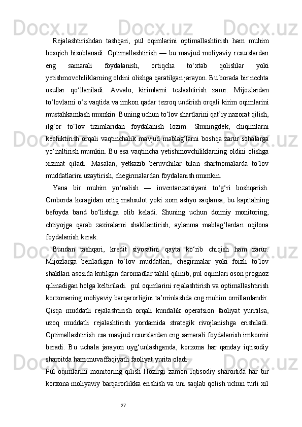 27Rejalashtirishdan   tashqari,   pul   oqimlarini   optimallashtirish   ham   muhim
bosqich   hisoblanadi.   Optimallashtirish   —   bu   mavjud   moliyaviy   resurslardan
eng   samarali   foydalanish,   ortiqcha   to‘xtab   qolishlar   yoki
yetishmovchiliklarning oldini olishga qaratilgan jarayon. Bu borada bir nechta
usullar   qo‘llaniladi.   Avvalo,   kirimlarni   tezlashtirish   zarur.   Mijozlardan
to‘lovlarni o‘z vaqtida va imkon qadar tezroq undirish orqali kirim oqimlarini
mustahkamlash mumkin. Buning uchun to‘lov shartlarini qat’iy nazorat qilish,
ilg‘or   to‘lov   tizimlaridan   foydalanish   lozim.   Shuningdek,   chiqimlarni
kechiktirish   orqali   vaqtinchalik   mavjud   mablag‘larni   boshqa   zarur   sohalarga
yo‘naltirish mumkin. Bu esa  vaqtincha yetishmovchiliklarning oldini  olishga
xizmat   qiladi.   Masalan,   yetkazib   beruvchilar   bilan   shartnomalarda   to‘lov
muddatlarini uzaytirish, chegirmalardan foydalanish mumkin.
Yana   bir   muhim   yo‘nalish   —   inventarizatsiyani   to‘g‘ri   boshqarish.
Omborda keragidan ortiq mahsulot  yoki  xom ashyo saqlansa,  bu kapitalning
befoyda   band   bo‘lishiga   olib   keladi.   Shuning   uchun   doimiy   monitoring,
ehtiyojga   qarab   zaxiralarni   shakllantirish,   aylanma   mablag‘lardan   oqilona
foydalanish kerak.
Bundan   tashqari,   kredit   siyosatini   qayta   ko‘rib   chiqish   ham   zarur.
Mijozlarga   beriladigan   to‘lov   muddatlari,   chegirmalar   yoki   foizli   to‘lov
shakllari asosida kutilgan daromadlar tahlil qilinib, pul oqimlari oson prognoz
qilinadigan holga keltiriladi.  pul oqimlarini rejalashtirish va optimallashtirish
korxonaning moliyaviy barqarorligini ta’minlashda eng muhim omillardandir.
Qisqa   muddatli   rejalashtirish   orqali   kundalik   operatsion   faoliyat   yuritilsa,
uzoq   muddatli   rejalashtirish   yordamida   strategik   rivojlanishga   erishiladi.
Optimallashtirish esa mavjud resurslardan eng samarali foydalanish imkonini
beradi.   Bu   uchala   jarayon   uyg‘unlashganda,   korxona   har   qanday   iqtisodiy
sharoitda ham muvaffaqiyatli faoliyat yurita oladi.
Pul   oqimlarini   monitoring   qilish   Hozirgi   zamon   iqtisodiy   sharoitida   har   bir
korxona moliyaviy barqarorlikka erishish va uni saqlab qolish uchun turli xil 