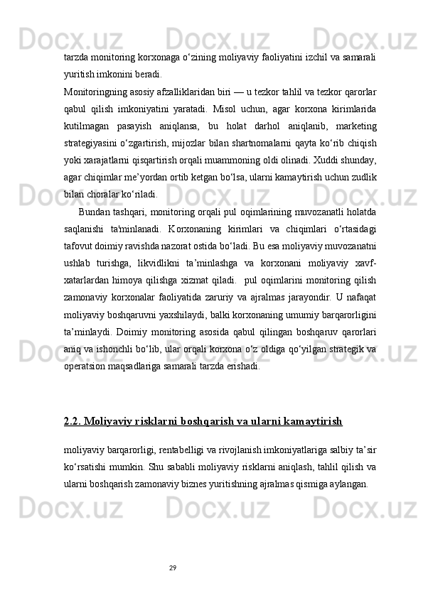 29tarzda monitoring korxonaga o‘zining moliyaviy faoliyatini izchil va samarali
yuritish imkonini beradi.
Monitoringning asosiy afzalliklaridan biri — u tezkor tahlil va tezkor qarorlar
qabul   qilish   imkoniyatini   yaratadi.   Misol   uchun,   agar   korxona   kirimlarida
kutilmagan   pasayish   aniqlansa,   bu   holat   darhol   aniqlanib,   marketing
strategiyasini  o‘zgartirish, mijozlar  bilan shartnomalarni  qayta ko‘rib chiqish
yoki xarajatlarni qisqartirish orqali muammoning oldi olinadi. Xuddi shunday,
agar chiqimlar me’yordan ortib ketgan bo‘lsa, ularni kamaytirish uchun zudlik
bilan choralar ko‘riladi.
Bundan tashqari, monitoring orqali pul oqimlarining muvozanatli holatda
saqlanishi   ta'minlanadi.   Korxonaning   kirimlari   va   chiqimlari   o‘rtasidagi
tafovut doimiy ravishda nazorat ostida bo‘ladi. Bu esa moliyaviy muvozanatni
ushlab   turishga,   likvidlikni   ta’minlashga   va   korxonani   moliyaviy   xavf-
xatarlardan   himoya   qilishga   xizmat   qiladi.     pul   oqimlarini   monitoring   qilish
zamonaviy   korxonalar   faoliyatida   zaruriy   va   ajralmas   jarayondir.   U   nafaqat
moliyaviy boshqaruvni yaxshilaydi, balki korxonaning umumiy barqarorligini
ta’minlaydi.   Doimiy   monitoring   asosida   qabul   qilingan   boshqaruv   qarorlari
aniq va ishonchli bo‘lib, ular orqali korxona o‘z oldiga qo‘yilgan strategik va
operatsion maqsadlariga samarali tarzda erishadi.
2.2. Moliyaviy risklarni boshqarish va ularni kamaytirish
moliyaviy barqarorligi, rentabelligi va rivojlanish imkoniyatlariga salbiy ta’sir
ko‘rsatishi  mumkin. Shu sababli  moliyaviy risklarni  aniqlash, tahlil qilish va
ularni boshqarish zamonaviy biznes yuritishning ajralmas qismiga aylangan. 