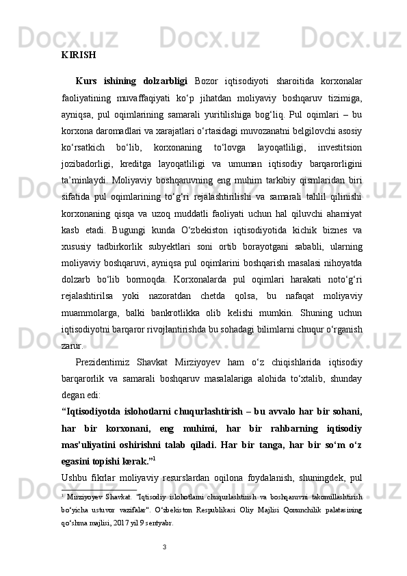 3KIRISH
Kurs   ishining   dolzarbligi   Bozor   iqtisodiyoti   sharoitida   korxonalar
faoliyatining   muvaffaqiyati   ko‘p   jihatdan   moliyaviy   boshqaruv   tizimiga,
ayniqsa,   pul   oqimlarining   samarali   yuritilishiga   bog‘liq.   Pul   oqimlari   –   bu
korxona daromadlari va xarajatlari o‘rtasidagi muvozanatni belgilovchi asosiy
ko‘rsatkich   bo‘lib,   korxonaning   to‘lovga   layoqatliligi,   investitsion
jozibadorligi,   kreditga   layoqatliligi   va   umuman   iqtisodiy   barqarorligini
ta’minlaydi.   Moliyaviy   boshqaruvning   eng   muhim   tarkibiy   qismlaridan   biri
sifatida   pul   oqimlarining   to‘g‘ri   rejalashtirilishi   va   samarali   tahlil   qilinishi
korxonaning   qisqa   va   uzoq   muddatli   faoliyati   uchun   hal   qiluvchi   ahamiyat
kasb   etadi.   Bugungi   kunda   O‘zbekiston   iqtisodiyotida   kichik   biznes   va
xususiy   tadbirkorlik   subyektlari   soni   ortib   borayotgani   sababli,   ularning
moliyaviy boshqaruvi, ayniqsa  pul  oqimlarini  boshqarish masalasi  nihoyatda
dolzarb   bo‘lib   bormoqda.   Korxonalarda   pul   oqimlari   harakati   noto‘g‘ri
rejalashtirilsa   yoki   nazoratdan   chetda   qolsa,   bu   nafaqat   moliyaviy
muammolarga,   balki   bankrotlikka   olib   kelishi   mumkin.   Shuning   uchun
iqtisodiyotni barqaror rivojlantirishda bu sohadagi bilimlarni chuqur o‘rganish
zarur.
Prezidentimiz   Shavkat   Mirziyoyev   ham   o‘z   chiqishlarida   iqtisodiy
barqarorlik   va   samarali   boshqaruv   masalalariga   alohida   to‘xtalib,   shunday
degan edi:
“Iqtisodiyotda   islohotlarni   chuqurlashtirish   –   bu   avvalo   har   bir   sohani,
har   bir   korxonani,   eng   muhimi,   har   bir   rahbarning   iqtisodiy
mas’uliyatini   oshirishni   talab   qiladi.   Har   bir   tanga,   har   bir   so‘m   o‘z
egasini topishi kerak.” 1
Ushbu   fikrlar   moliyaviy   resurslardan   oqilona   foydalanish,   shuningdek,   pul
1
  Mirziyoyev   Shavkat.   "Iqtisodiy   islohotlarni   chuqurlashtirish   va   boshqaruvni   takomillashtirish
bo‘yicha   ustuvor   vazifalar".   O‘zbekiston   Respublikasi   Oliy   Majlisi   Qonunchilik   palatasining
qo‘shma majlisi, 2017 yil 9 sentyabr. 