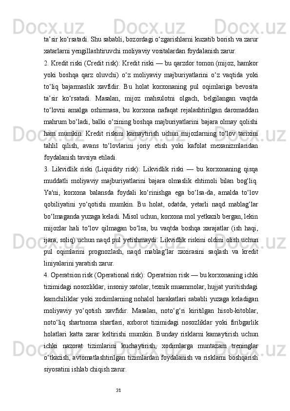 31ta’sir ko‘rsatadi. Shu sababli, bozordagi o‘zgarishlarni kuzatib borish va zarur
xatarlarni yengillashtiruvchi moliyaviy vositalardan foydalanish zarur.
2. Kredit riski (Credit risk):   Kredit riski — bu qarzdor tomon (mijoz, hamkor
yoki   boshqa   qarz   oluvchi)   o‘z   moliyaviy   majburiyatlarini   o‘z   vaqtida   yoki
to‘liq   bajarmaslik   xavfidir.   Bu   holat   korxonaning   pul   oqimlariga   bevosita
ta’sir   ko‘rsatadi.   Masalan,   mijoz   mahsulotni   olgach,   belgilangan   vaqtda
to‘lovni   amalga   oshirmasa,   bu   korxona   nafaqat   rejalashtirilgan   daromaddan
mahrum bo‘ladi, balki o‘zining boshqa majburiyatlarini bajara olmay qolishi
ham   mumkin.   Kredit   riskini   kamaytirish   uchun   mijozlarning   to‘lov   tarixini
tahlil   qilish,   avans   to‘lovlarini   joriy   etish   yoki   kafolat   mexanizmlaridan
foydalanish tavsiya etiladi.
3.   Likvidlik   riski   (Liquidity   risk):   Likvidlik   riski   —   bu   korxonaning   qisqa
muddatli   moliyaviy   majburiyatlarini   bajara   olmaslik   ehtimoli   bilan   bog‘liq.
Ya'ni,   korxona   balansda   foydali   ko‘rinishga   ega   bo‘lsa-da,   amalda   to‘lov
qobiliyatini   yo‘qotishi   mumkin.   Bu   holat,   odatda,   yetarli   naqd   mablag‘lar
bo‘lmaganda yuzaga keladi. Misol uchun, korxona mol yetkazib bergan, lekin
mijozlar   hali   to‘lov   qilmagan   bo‘lsa,   bu   vaqtda   boshqa   xarajatlar   (ish   haqi,
ijara, soliq) uchun naqd pul yetishmaydi. Likvidlik riskini oldini olish uchun
pul   oqimlarini   prognozlash,   naqd   mablag‘lar   zaxirasini   saqlash   va   kredit
liniyalarini yaratish zarur.
4. Operatsion risk (Operational risk):   Operatsion risk — bu korxonaning ichki
tizimidagi nosozliklar, insoniy xatolar, texnik muammolar, hujjat yuritishdagi
kamchiliklar yoki xodimlarning nohalol harakatlari sababli  yuzaga keladigan
moliyaviy   yo‘qotish   xavfidir.   Masalan,   noto‘g‘ri   kiritilgan   hisob-kitoblar,
noto‘liq   shartnoma   shartlari,   axborot   tizimidagi   nosozliklar   yoki   firibgarlik
holatlari   katta   zarar   keltirishi   mumkin.   Bunday   risklarni   kamaytirish   uchun
ichki   nazorat   tizimlarini   kuchaytirish,   xodimlarga   muntazam   treninglar
o‘tkazish, avtomatlashtirilgan tizimlardan foydalanish va risklarni boshqarish
siyosatini ishlab chiqish zarur. 
